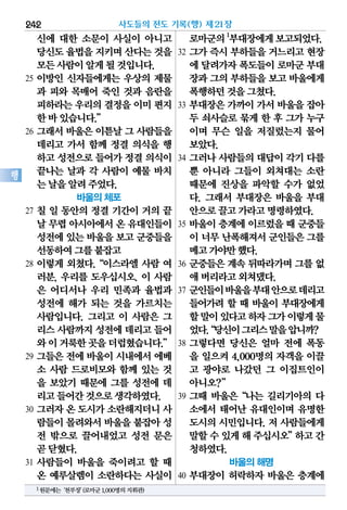 신에 대한 소문이 사실이 아니고
당신도율법을지키며산다는것을
모든사람이알게될것입니다.
25 이방인 신자들에게는 우상의 제물
과 피와 목매어 죽인 것과 음란을
피하라는우리의결정을이미편지
한바있습니다.”
26 그래서 바울은 이튿날 그 사람들을
데리고 가서 함께 정결 의식을 행
하고성전으로들어가정결의식이
끝나는 날과 각 사람이 예물 바치
는날을알려주었다.
바울의 체포
27 칠 일 동안의 정결 기간이 거의 끝
날 무렵아시아에서온 유대인들이
성전에있는바울을보고군중들을
선동하여그를붙잡고
28 이렇게 외쳤다.“이스라엘 사람 여
러분, 우리를 도우십시오. 이 사람
은 어디서나 우리 민족과 율법과
성전에 해가 되는 것을 가르치는
사람입니다. 그리고 이 사람은 그
리스사람까지성전에데리고들어
와이거룩한곳을더럽혔습니다.”
29 그들은 전에 바울이 시내에서 에베
소 사람 드로비모와 함께 있는 것
을 보았기 때문에 그를 성전에 데
리고들어간것으로생각하였다.
30 그러자 온 도시가 소란해지더니 사
람들이몰려와서바울을붙잡아성
전 밖으로 끌어내었고 성전 문은
곧닫혔다.
31 사람들이 바울을 죽이려고 할 때
온 예루살렘이 소란하다는 사실이
로마군의1
부대장에게보고되었다.
32 그가 즉시 부하들을 거느리고 현장
에 달려가자폭도들이로마군부대
장과그의부하들을보고바울에게
폭행하던것을그쳤다.
33 부대장은 가까이 가서 바울을 잡아
두 쇠사슬로 묶게 한 후 그가 누구
이며 무슨 일을 저질렀는지 물어
보았다.
34 그러나 사람들의 대답이 각기 다를
뿐 아니라 그들이 외쳐대는 소란
때문에 진상을 파악할 수가 없었
다. 그래서 부대장은 바울을 부대
안으로끌고가라고명령하였다.
35 바울이 층계에 이르렀을 때 군중들
이 너무 난폭해져서군인들은그를
메고가야만했다.
36 군중들은 계속 뒤따라가며 그를 없
애버리라고외쳐댔다.
37 군인들이바울을부대안으로데리고
들어가려 할 때 바울이 부대장에게
할말이있다고하자그가이렇게물
었다.“당신이그리스말을압니까?
38 그렇다면 당신은 얼마 전에 폭동
을 일으켜 4,000명의 자객을 이끌
고 광야로 나갔던 그 이집트인이
아니오?”
39 그때 바울은“나는 길리기아의 다
소에서 태어난 유대인이며 유명한
도시의 시민입니다. 저 사람들에게
말할수있게해주십시오”하고간
청하였다.
바울의 해명
40 부대장이 허락하자 바울은 층계에
사도들의 전도 기록(행) 제21장242
행
1원문에는‘천부장’(로마군1,000명의지휘관)
 