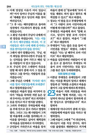 16 이제 망설일 이유가 어디 있습니
까? 어서 일어나 주님의 이름을 불
러 1
세례를 받고 당신의 죄를 씻어
버리십시오.’
17“그 후 나는 예루살렘으로 돌아와
성전에서 기도하다가 환상을 보게
되었습니다.
18 그환상가운데서주님이나에게이
런 말씀을 하셨습니다.‘너는 서둘
러 즉시 예루살렘을 떠나라. 이 곳
사람들은 네가 나에 대해 증거하는
것을받아들이지않을것이다.’
19 그래서내가말했습니다.‘주님,내
가 회당을찾아다니면서주님을믿
는 신자들을 잡아 가두고 때린 일
을사람들이다알고있습니다.
20 또 주님의 증인 스데반이 죽음을
당할때내가곁에서서그일을찬
성하고그를죽이는사람들의옷을
지켰습니다.’
21 그때 주님은 나에게‘가거라! 내가
너를멀리이방인들에게보내겠다’
하고말씀하셨습니다.”
22 사람들은 바울의 말을 여기까지 듣
다가“저놈을 죽여라! 저런 놈은 살
려두어서는안된다”하고외치면서
23 옷을던지고마구먼지를날렸다.
24 그러자 부대장은 부하들에게 바울
을부대안으로끌고가라고명령하
였다.그리고그는왜사람들이그처
럼 바울에게 소리를 질러대는지 그
이유를 알아내고 싶어서 채찍질하
여바울을심문하라고지시하였다.
25 군인들이 가죽끈으로 바울을 묶자
바울이곁에선2
장교에게“로마시
민을 재판도 하지 않고 함부로 채
찍질할수있소?”하고따졌다.
26 장교는이말을듣고부대장에게가
서“그 사람이 로마 시민이라는데
어떻게하시렵니까?”하고물었다.
27 부대장은 바울에게 와서“말해 보
시오. 당신이 정말 로마 시민이
오?”하고 물었다. 바울이“그렇
소”하고대답하자
28 부대장이“나는 많은 돈을 들여 이
시민권을 얻었소”하였다. 그래서
바울은“나는 날 때부터 로마 시민
이오”하고대답하였다.
29 바울을 심문하려던 사람들이 이 말
을 듣고 곧 물러가고 부대장도 바
울이 로마 시민이라는 것을 알고
그를묶은일로두려워하였다.
의회 앞에 선 바울
30 이튿날 부대장은 유대인들이 고발
하는 이유를 확실히 알려고 대제사
장들과온3
의회를소집하고바울을
풀어서그들앞에데려오게하였다.
23바울이 의회 의원들을 바라
보며“형제 여러분, 나는 이
날까지하나님앞에서철저하게선
한 양심으로 살아왔습니다”하고
말하자
2 대제사장 아나니아가 곁에 서 있는
사람들에게바울의입을치라고명
령하였다.
3 그때바울이그에게“4
이위선자야,
하나님이 너를 치실 것이다. 네가
나를 율법대로 재판한다고 거기에
사도들의 전도 기록(행) 제23장244
행
1또는‘침례’ 2원문에는‘백부장’(로마군100명의지휘관) 3헬‘수네드리온’(공회) 4원문에는‘회칠한담이여’
 