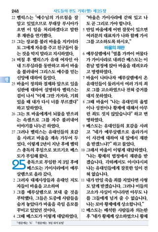 22 벨릭스는 1
예수님의 가르침을 잘
알고 있었으므로 부대장 루시아가
오면 이 일을 처리하겠다고 말한
후재판을연기했다.
23 그는 장교를 불러 바울을 지키더라
도그에게자유를주고친구들이돕
는것을막지말라고지시하였다.
24 며칠 후 벨릭스가 유대 여자인 아
내 드루실라를동반하고와서바울
을 불러내어그리스도예수를믿는
신앙에대하여들었다.
25 바울이 정의와 절제와 앞으로 있을
심판에 대하여 설명하자 벨릭스는
겁이나서“이제그만가거라.기회
있을 때 내가 다시 너를 부르겠다”
하고말하였다.
26 그는 또 바울에게서 뇌물을 받으려
는 속셈으로 그를 자주 불러내어
이야기를나누곤하였다.
27 그러나 벨릭스는 유대인들의 호감
을 사려고 바울을 계속 가두어 두
었다.이렇게2년이지난후에벨릭
스 총독의후임으로보르기오베스
도가부임해왔다.
25총독으로부임한지3일후에
베스도는 가이사랴에서 예루
살렘으로올라갔다.
2 그러자 대제사장들과 유대인 지도
자들이바울을고소하며
3 그를 예루살렘으로 보내 줄 것을
부탁했다. 그들은 도중에 사람들을
숨겨놓았다가바울을죽일음모를
꾸미고있었던것이다.
4 그때 베스도가 이렇게 대답하였다.
“바울은 가이사랴에 갇혀 있고 나
도곧그리로가야합니다.
5 만일 바울에게 어떤 잘못이 있으면
여러분의대표자가나와함께가서
그를고소하도록하시오.”
바울의 재판
6 예루살렘에서 2
열흘 가까이 머물다
가 가이사랴로내려간베스도는이
튿날법정에앉아바울을데려오라
고명령하였다.
7 바울이 나타나자 예루살렘에서 온
유대인들이둘러서서여러가지 죄
로 그를고소하였으나전혀증거를
대지못하였다.
8 그때 바울이“나는 유대인의 율법
이나성전이나황제에대해서아무
런 죄도 짓지 않았습니다”하고 변
명하였다.
9 베스도는 유대인들의 호감을 사려
고“네가 예루살렘으로 올라가서
이 사건에 대하여 내 앞에서 재판
을받겠느냐?”하고물었다.
10 그래서 바울이 이렇게 대답하였다.
“나는 황제의 법정에서 재판을 받
겠습니다. 각하께서도 아시다시피
나는유대인들에게잘못한일이 전
혀없습니다.
11 내가만일죽을죄를지었다면사형
도달게받겠습니다.그러나이들의
고소가 사실이 아니라면 아무도 나
를 그들에게 넘겨 줄 수 없습니다.
나는로마황제에게상소합니다.”
12 베스도는 배석한 사람들과 의논한
후“네가황제께상소하였으니황제
사도들의 전도 기록(행) 제25장248
행
1원문에는‘도’ 2원문에는‘8일내지10일’
 