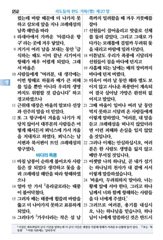 렀는데 바람 때문에 더 나가지 못
하고살모네앞을지나 크레테섬의
남쪽해안을따라
8 라새아에서 가까운‘아름다운 항
구’라는곳에겨우닿았다.
9 거기서 여러 날을 보내는 동안 1
금
식하는 때도 이미 끝난 시기여서
항해가 매우 어렵게 되었다. 그래
서바울은
10 사람들에게“여러분, 내 생각에는
이번 항해로 하물과 배가 큰 피해
를 입을 뿐만 아니라 우리의 생명
까지도 위험할 것 같습니다”하고
경고하였으나
11 근위대 대장은 바울의 말보다 선장
과선주의말을더믿었다.
12 또 그 항구에서 겨울을 나기가 적
당치않아서대부분의사람들은어
떻게해서든지뵈닉스에가서겨울
을 지내자고 하였다. 뵈닉스는 남
서편과 북서편이 트인 크레테섬의
항구였다.
바다의 폭풍
13 마침 남풍이 순하게 불어오자 사람
들은 잘 되었다 생각하고 돛을 올
려 크레테섬해안을따라항해하였
으나
14 얼마 안 가서 2
유라굴로라는 태풍
이불어닥쳤다.
15 그러자 배는 태풍에 휩쓸려 바람을
뚫고더 나아가지못하고표류하게
되었다.
16 그러다가 3
가우다라는 작은 섬 남
쪽까지밀려왔을때 겨우거룻배를
잡아
17 선원들이 끌어올리고 밧줄로 선체
를 둘러 감았다. 그리고 그대로 가
다가는모래톱에걸릴까두려워돛
을내리고바람에밀려다녔다.
18 이튿날도 우리가 폭풍에 시달리자
선원들이짐을바다에던지고
19 사흘째 되는 날에는 배의 장비까지
바다에던져버렸다.
20 더욱이 여러 날 동안 해와 별도 보
이지않고사나운폭풍만이계속되
어 결국 살아날 가망은 완전히 없
어지고말았다.
21 그때 바울이 일어나 여러 날 동안
먹지못하고시달려온 사람들에게
이렇게말하였다.“여러분,내말을
듣고 크레테섬을 떠나지 않았더라
면 이런 피해와 손실을 입지 않았
을것입니다.
22 그러나 이제는 안심하십시오. 여러
분은 한 사람도 생명을 잃지 않고
배만부서질것입니다.
23 어젯밤 나의 하나님, 곧 내가 섬기
는 하나님의 천사가 내 곁에 서서
이렇게말씀하셨습니다.
24‘바울아, 두려워하지 말아라. 너는
황제 앞에 서야 한다. 그리고 하나
님께서너와함께항해하는사람들
을다너에게주셨다.’
25 그러므로 여러분, 용기를 내십시
오. 나는 하나님을 믿습니다. 하나
님이나에게말씀하신것은반드시
사도들의 전도 기록(행) 제27장252
행
1이것은대속죄일의금식기간을말하는데이금식기간은계절상지중해항해가어려운9-11월에들어있다. 2또는‘북
동풍’ 3어떤사본에는‘글라우다’
 