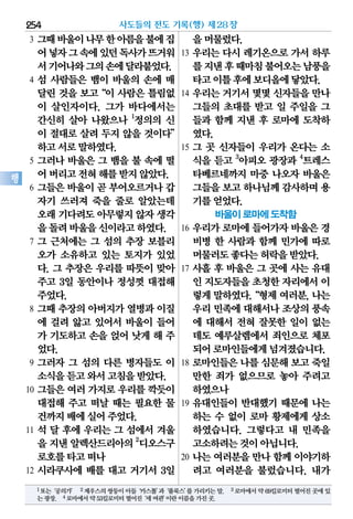 3 그때바울이나무한아름을불에집
어넣자그속에있던독사가뜨거워
서기어나와그의손에달라붙었다.
4 섬 사람들은 뱀이 바울의 손에 매
달린 것을 보고“이 사람은 틀림없
이 살인자이다. 그가 바다에서는
간신히 살아 나왔으나 1
정의의 신
이 절대로 살려 두지 않을 것이다”
하고서로말하였다.
5 그러나 바울은 그 뱀을 불 속에 떨
어버리고전혀해를받지않았다.
6 그들은 바울이 곧 부어오르거나 갑
자기 쓰러져 죽을 줄로 알았는데
오래기다려도아무렇지않자생각
을돌려바울을신이라고하였다.
7 그 근처에는 그 섬의 추장 보블리
오가 소유하고 있는 토지가 있었
다. 그 추장은 우리를 따뜻이 맞아
주고 3일 동안이나 정성껏 대접해
주었다.
8 그때 추장의 아버지가 열병과 이질
에 걸려 앓고 있어서 바울이 들어
가 기도하고 손을 얹어 낫게 해 주
었다.
9 그러자 그 섬의 다른 병자들도 이
소식을듣고와서고침을받았다.
10 그들은 여러 가지로 우리를 깍듯이
대접해 주고 떠날 때는 필요한 물
건까지배에실어주었다.
11 석 달 후에 우리는 그 섬에서 겨울
을 지낸 알렉산드리아의2
디오스구
로호를타고떠나
12 시라쿠사에 배를 대고 거기서 3일
을머물렀다.
13 우리는 다시 레기온으로 가서 하루
를지낸후때마침불어오는남풍을
타고이틀후에보디올에닿았다.
14 우리는 거기서 몇몇 신자들을 만나
그들의 초대를 받고 일 주일을 그
들과 함께 지낸 후 로마에 도착하
였다.
15 그 곳 신자들이 우리가 온다는 소
식을 듣고 3
아피오 광장과 4
트레스
타베르네까지 마중 나오자 바울은
그들을보고하나님께감사하며용
기를얻었다.
바울이 로마에 도착함
16 우리가 로마에 들어가자 바울은 경
비병 한 사람과 함께 민가에 따로
머물러도좋다는허락을받았다.
17 사흘 후 바울은 그 곳에 사는 유대
인 지도자들을초청한자리에서이
렇게말하였다.“형제여러분,나는
우리민족에대해서나조상의풍속
에 대해서 전혀 잘못한 일이 없는
데도 예루살렘에서 죄인으로 체포
되어로마인들에게넘겨졌습니다.
18 로마인들은 나를 심문해 보고 죽일
만한 죄가 없으므로 놓아 주려고
하였으나
19 유대인들이 반대했기 때문에 나는
하는 수 없이 로마 황제에게 상소
하였습니다. 그렇다고 내 민족을
고소하려는것이아닙니다.
20 나는 여러분을 만나 함께 이야기하
려고 여러분을 불렀습니다. 내가
사도들의 전도 기록(행) 제28장254
행
1또는‘공의가’ 2제우스의쌍둥이아들‘카스톨’과‘풀룩스’를가리키는말. 3로마에서약69킬로미터떨어진곳에있
는광장. 4로마에서약53킬로미터떨어진‘세여관’이란이름을가진곳.
 