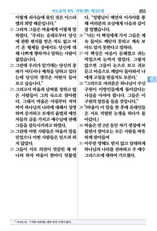 이렇게쇠사슬에묶인 것은이스라
엘의희망때문입니다.”
21 그러자 그들은 바울에게 이렇게 말
하였다.“우리는 유대로부터 당신
에 관한 편지를 받은 적도 없고 여
기 온 형제들 중에서도 당신에 대
해 나쁘게평하거나말하는사람이
없었습니다.
22 그런데 우리가 알기에는 당신의 종
파가어디서나배척을당하고있다
는데 당신의 생각은 어떤지 들어
보고싶습니다.”
23 그러고서 바울과 날짜를 정하고 많
은 사람들이 그의 숙소로 찾아왔
다. 그래서 바울은 아침부터 저녁
까지하나님의나라에대해서설명
하며증거하고모세의율법과예언
자들의글을가지고예수님에관해
그들을설득시키려고하였다.
24 그런데 어떤 사람들은 바울의 말을
믿었으나어떤사람들은믿으려하
지않았다.
25 그들이 서로 의견이 엇갈린 채 떠
나려 하자 바울이 한마디 덧붙였
다.“성령님이 예언자 이사야를 통
해 여러분의조상에게다음과같이
잘말했습니다.
26
1
‘너는이 백성에게가서그들은계
속 들어도 깨닫지 못하고 계속 보
아도알지못한다고말하라.
27 이 백성은 마음이 둔해졌고 귀는
먹었으며 눈까지 멀었다. 그렇지
않으면 그들이 눈으로 보고 귀로
듣고마음으로깨달아돌아와서나
에게고침을받을지도모른다.’
28“그러므로여러분은하나님이주신
구원이 이방인들에게 돌아갔다는
사실을 아셔야 합니다. 그들은 이
구원의말씀을들을것입니다.”
29
2
(바울이 이 말을 한 후에 유대인들
은 서로 격렬한 논쟁을 하다가 돌
아갔다.)
30 바울은만2년동안자기셋집에머
물면서찾아오는모든사람을따뜻
하게맞아들여
31 아무런 방해도 받지 않고 담대하게
하나님의나라를전파하고주 예수
그리스도에대하여가르쳤다.
사도들의 전도 기록(행) 제28장 255
행
1사6:9,10 2어떤사본에는괄호안의구절이없다.
 