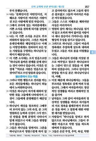 로마 교회에 보낸 편지(롬) 제1장 257
롬
루지못했습니다.
14 나는 1
문화인이건 야만인이건, 지
혜로운 사람이건 어리석은 사람이
건모든사람에게빚진자입니다.
15 그래서 로마에 있는 여러분에게도
기쁜소식을전하게되기를갈망하
고있습니다.
16 나는 이 기쁜 소식을 조금도 부끄
러워하지 않습니다. 그것은 처음에
유대인에게만 해당되었으나 이제
는 이방인에게도전파되어모든믿
는 사람들을구원하는하나님의능
력이기때문입니다.
17 이 기쁜 소식에는 오직 믿음으로만
2
하나님과올바른관계를갖게된다
는것이나타나있습니다.이것은성
경에 3
“의로운 사람은 믿음으로 살
것이다”라고쓰인말씀과같습니다.
불순종에서 오는 죽음
18 그러나 악한 행동으로 진리를 막는
모든 죄인들에게는 하나님이 하늘
에서노여워하십니다.
19 이것은 하나님이 자기에 대하여 알
만한것을그들에게나타내셔서그
것이 그들에게 분명해졌기 때문입
니다.
20 하나님이 세상을 창조하신 그때부
터 보이지 않는 그의 속성, 곧 그의
영원하신능력과신성이그가만드
신 만물을 통해 분명히 나타나서
알게되었으니이제 그들은변명할
수가없습니다.
21 그들은 하나님을 알면서도 그분을
하나님으로서 영광스럽게 하지 않
고 감사하지도않으며그들의생각
은 쓸모없고그들의어리석은마음
은어두워졌습니다.
22 그들은 스스로 지혜로운 체하지만
사실은어리석어서
23 영원히 살아 계시는 하나님을 섬기
지않고오히려썩어없어질사람이
나 새나 짐승이나 기어다니는 동물
형상의우상을섬기고있습니다.
24 그러므로 하나님은 그들이 마음의
정욕대로 추잡하게 살도록 내버려
두셨고그들은서로몸을더럽혔습
니다.
25 그들은 하나님의 진리를 거짓된 것
으로 바꾸었고 창조주 하나님보다
는 그분이 만드신 것들을 더 경배
하며 섬겼습니다. 그러나 길이길이
찬양을 받으실 분은 하나님이십니
다.아멘.
26 이것 때문에 하나님께서는 그들을
부끄러운정욕대로살게버려 두셨
습니다. 그래서 여자들까지도 정상
적인성생활을버리고변태적인짓
을즐기며
27 남자들도 그와 같이 여자들과의 정
상적인 성생활을 버리고 자기들끼
리 서로정욕을불태우면서부끄러
운 짓을 하여 그 잘못에 대한 마땅
한대가를받았습니다.
28 사람들이 4
하나님을 알려고 하지
않으므로 하나님께서도 그들이 부
패한 마음으로 악한 일을 하도록
내버려두셨습니다.
29 그들은온갖부정,추악,욕심,악한
1원문에는‘헬라인’ 2원문에는‘하나님의의’ 3합2:4 4또는‘마음에하나님두기를싫어하매’
 