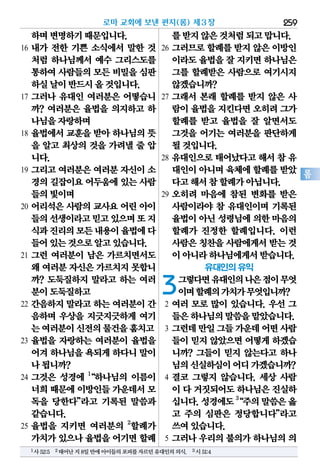 259
롬
하며변명하기때문입니다.
16 내가 전한 기쁜 소식에서 말한 것
처럼 하나님께서 예수 그리스도를
통하여사람들의모든 비밀을심판
하실날이반드시올것입니다.
17 그러나 유대인 여러분은 어떻습니
까? 여러분은 율법을 의지하고 하
나님을자랑하며
18 율법에서 교훈을 받아 하나님의 뜻
을 알고 최상의 것을 가려낼 줄 압
니다.
19 그리고 여러분은 여러분 자신이 소
경의길잡이요어두움에있는사람
들의빛이며
20 어리석은 사람의 교사요 어린 아이
들의선생이라고믿고있으며또지
식과진리의모든내용이율법에다
들어있는것으로알고있습니다.
21 그런 여러분이 남은 가르치면서도
왜 여러분자신은가르치지못합니
까? 도둑질하지 말라고 하는 여러
분이도둑질하고
22 간음하지 말라고 하는 여러분이 간
음하며 우상을 지긋지긋하게 여기
는여러분이신전의물건을훔치고
23 율법을 자랑하는 여러분이 율법을
어겨하나님을욕되게하다니말이
나됩니까?
24 그것은 성경에 1
“하나님의 이름이
너희때문에이방인들가운데서모
독을 당한다”라고 기록된 말씀과
같습니다.
25 율법을 지키면 여러분의 2
할례가
가치가있으나율법을어기면할례
를받지않은것처럼되고맙니다.
26 그러므로 할례를 받지 않은 이방인
이라도율법을잘 지키면하나님은
그를 할례받은 사람으로 여기시지
않겠습니까?
27 그래서 본래 할례를 받지 않은 사
람이율법을지킨다면오히려그가
할례를 받고 율법을 잘 알면서도
그것을 어기는 여러분을 판단하게
될것입니다.
28 유대인으로 태어났다고 해서 참 유
대인이아니며육체에할례를받았
다고해서참할례가아닙니다.
29 오히려 마음에 참된 변화를 받은
사람이라야 참 유대인이며 기록된
율법이아닌성령님에의한마음의
할례가 진정한 할례입니다. 이런
사람은칭찬을사람에게서받는 것
이아니라하나님에게서받습니다.
유대인의 유익
3그렇다면유대인의나은점이무엇
이며할례의가치가무엇입니까?
2 여러 모로 많이 있습니다. 우선 그
들은하나님의말씀을맡았습니다.
3 그런데만일그들가운데어떤사람
들이 믿지 않았으면 어떻게 하겠습
니까? 그들이 믿지 않는다고 하나
님의신실하심이어디가겠습니까?
4 결코 그렇지 않습니다. 세상 사람
이 다 거짓되어도하나님은진실하
십니다.성경에도3
“주의말씀은옳
고 주의 심판은 정당합니다”라고
쓰여있습니다.
5 그러나 우리의 불의가 하나님의 의
로마 교회에 보낸 편지(롬) 제3장
1사52:5 2태어난지8일만에아이들의포피를자르던유대인의의식. 3시51:4
 