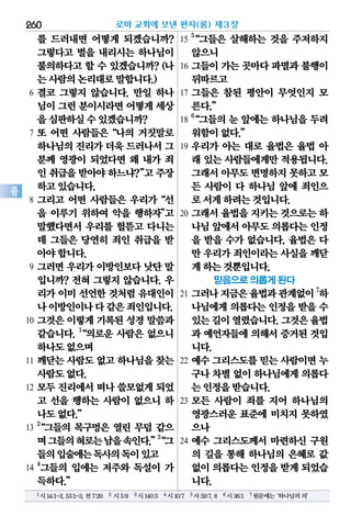 260
롬
를 드러내면 어떻게 되겠습니까?
그렇다고 벌을 내리시는 하나님이
불의하다고 할 수 있겠습니까? (나
는사람의논리대로말합니다.)
6 결코 그렇지 않습니다. 만일 하나
님이그런분이시라면어떻게세상
을심판하실수있겠습니까?
7 또 어떤 사람들은“나의 거짓말로
하나님의진리가더욱 드러나서그
분께 영광이 되었다면 왜 내가 죄
인취급을받아야하느냐?”고주장
하고있습니다.
8 그리고 어떤 사람들은 우리가“선
을 이루기 위하여 악을 행하자”고
말했다면서 우리를 헐뜯고 다니는
데 그들은 당연히 죄인 취급을 받
아야합니다.
9 그러면 우리가 이방인보다 낫단 말
입니까? 전혀 그렇지 않습니다. 우
리가 이미 선언한 것처럼 유대인이
나이방인이나다같은죄인입니다.
10 그것은 이렇게 기록된 성경 말씀과
같습니다. 1
“의로운 사람은 없으니
하나도없으며
11 깨닫는 사람도 없고 하나님을 찾는
사람도없다.
12 모두 진리에서 떠나 쓸모없게 되었
고 선을 행하는 사람이 없으니 하
나도없다.”
13
2
“그들의 목구멍은 열린 무덤 같으
며그들의혀로는남을속인다.”3
“그
들의입술에는독사의독이있고
14
4
그들의 입에는 저주와 독설이 가
득하다.”
15
5
“그들은 살해하는 것을 주저하지
않으니
16 그들이 가는 곳마다 파멸과 불행이
뒤따르고
17 그들은 참된 평안이 무엇인지 모
른다.”
18
6
“그들의 눈 앞에는 하나님을 두려
워함이없다.”
19 우리가 아는 대로 율법은 율법 아
래 있는 사람들에게만 적용됩니다.
그래서아무도변명하지못하고모
든 사람이 다 하나님 앞에 죄인으
로서게하려는것입니다.
20 그래서 율법을 지키는 것으로는 하
나님앞에서아무도의롭다는인정
을 받을 수가 없습니다. 율법은 다
만 우리가죄인이라는사실을깨닫
게하는것뿐입니다.
믿음으로 의롭게 된다
21 그러나지금은율법과관계없이7
하
나님에게 의롭다는 인정을 받을 수
있는길이열렸습니다.그것은율법
과 예언자들에 의해서 증거된 것입
니다.
22 예수 그리스도를 믿는 사람이면 누
구나차별없이하나님에게의롭다
는인정을받습니다.
23 모든 사람이 죄를 지어 하나님의
영광스러운 표준에 미치지 못하였
으나
24 예수 그리스도께서 마련하신 구원
의 길을 통해 하나님의 은혜로 값
없이의롭다는인정을받게되었습
니다.
로마 교회에 보낸 편지(롬) 제3장
1시14:1-3,53:1-3,전7:20 2 시5:9 3시140:3 4시10:7 5사59:7,8 6시36:1 7원문에는‘하나님의의’
 