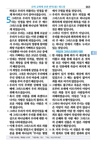 263
롬
하셨고 우리가 의롭다는 인정을 받
게하시려고다시살아나셨습니다.
5그러므로 우리가 믿음으로 의롭
다는 인정을 받아 우리 주 예수
그리스도를 통해 하나님과 1
화목하
게되었습니다.
2 그리고 우리는 그분을 통해 오늘날
우리가누리고있는이런은혜를믿
음으로 경험하게 되었습니다. 그래
서 우리는 하나님의 영광에 참여할
희망가운데서기뻐하고있습니다.
3 이것뿐만 아니라 우리가 고난 중에
서도기뻐하는것은고난은인내를,
4 인내는 연단된 인격을, 연단된 인
격은 희망을 갖게 한다는 것을 알
기때문입니다.
5 이희망은우리에게실망을주지않
습니다. 그것은 하나님이 우리에게
주신 성령으로 우리 마음에 그분의
사랑을부어주셨기때문입니다.
6 우리가 아직 무력한 상태에 있을
때에 그리스도께서 우리 죄인들을
위해죽으셨습니다.
7 혹시 선한 사람을 위해 죽겠다고
나서는사람은있을는지몰라도의
로운 사람을 위해 죽는 사람은 거
의없습니다.
8 그러나 우리가 아직 죄인이었을 때
에 그리스도께서우리를위해죽으
심으로하나님께서우리에대한사
랑을나타내셨습니다.
9 이제 우리가 그리스도의 피로 의롭
다는인정을받았으니틀림없이그
분을 통해 하나님의 2
무서운 형벌
에서구원을받을것입니다.
10 우리가 하나님과 원수 되었을 때
그리스도의 죽으심으로 하나님과
화목하게되었다면화목을이룬 우
리가그의살으심으로구원받게될
것은뻔한일입니다.
11 그러나 이것이 전부가 아닙니다.
우리를하나님과화목하게하신 우
리 주 예수 그리스도를 통해 우리
는 하나님 안에서 기쁨도 누리고
있는것입니다.
아담과 그리스도와의 대조
12 한 사람을 통해 죄가 이 세상에 들
어왔고 죄를 통해 죽음이 온 것처
럼 모든 사람이 죄를 지었기 때문
에 온 인류에게 죽음이 퍼지게 되
었습니다.
13 율법이 있기 전에도 세상에 죄가
있었으나 그 때는 율법이 없어서
죄를죄로여기지않았습니다.
14 그럼에도 불구하고 죽음은 아담으
로부터 모세에 이르기까지 아담이
지은 죄를 짓지 않은 사람들까지
지배하였습니다. 아담은 3
오실 그
리스도의모형이었습니다.
15 그러나 하나님이 거저 주시는 선물
은 아담이 지은 죄와 같지 않습니
다. 왜냐하면 아담 한 사람이 지은
죄로많은사람이죽었지만하나님
의 은혜와 한 사람 예수 그리스도
의 은혜의 선물은 더 많은 사람에
게넘쳤기때문입니다.
16 또 거저 주시는 이 선물은 한 사람
의 범죄로 인해 생긴 결과와 같지
로마 교회에 보낸 편지(롬) 제5장
1어떤사본에는‘화평을누리자’ 2원문에는‘진노’ 3또는‘오실자의표상’
 