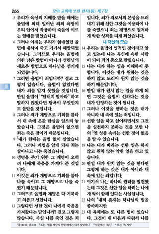 266
롬
5 우리가 육신의 지배를 받을 때에는
율법에 의해 일어난 죄의 욕망이
우리안에서작용하여죽음에이르
는열매를맺었습니다.
6 그러나 이제는 우리가 얽매였던 율
법에대하여죽고거기서해방되었
습니다. 그러므로 우리는 율법에
의한낡은방법이아니라성령님의
새로운 방법으로 하나님을 섬기게
되었습니다.
7 그러면 율법이 죄입니까? 결코 그
렇지 않습니다. 율법이 없었다면
내가 죄를 알지 못했을 것입니다.
만일율법이1
“탐내지말아라”하고
말하지 않았다면 탐욕이 무엇인지
도몰랐을것입니다.
8 그러나 죄가 계명으로 기회를 틈타
서 내 속에 온갖 탐심을 일으켜 놓
았습니다. 그것은 율법이 없으면
죄는죽은것이기때문입니다.
9
2
내가 한때는 율법 없이 살았습니
다. 그러나 계명을 알게 되자 죄는
살아나고나는죽었습니다.
10 생명을 주기 위한 그 계명이 오히
려 나에게 죽음을 가져다 준 것입
니다.
11 이것은 죄가 계명으로 기회를 틈타
나를 속이고 그 계명으로 나를 죽
였기때문입니다.
12 그러므로 율법과 계명은 다 거룩하
고의롭고선합니다.
13 그렇다면 선한 것이 나에게 죽음을
가져왔다는말입니까?결코그렇지
않습니다. 사실 나를 죽인 것은 죄
입니다.죄가죄로서의본성을드러
내기위해선한그것을이용하여나
를 죽였으니 죄는 계명으로 철저하
게악한성격을띠게되었습니다.
나 자신의 모순
14 우리는 율법이 영적인 것이라고 알
고 있는데 나는 육신에 속한 사람
이되어죄의종으로팔렸습니다.
15 나는 내가 하는 일을 이해하지 못
합니다. 이것은 내가 원하는 것은
하지 않고 도리어 원치 않는 것을
하기때문입니다.
16 만일 내가 원치 않는 일을 하게 되
면 그것은 율법이 선하다는 것을
내가인정하는것이됩니다.
17 그러나 이것을 행하는 것은 내가
아니라내속에있는죄입니다.
18 선한 일을 하고 싶어하면서도 그것
을 실천하지 못하는 것을 보면 나
의3
옛성품속에는선한것이없음
을알수있습니다.
19 나는 내가 바라는 선한 일은 하지
않고 원치 않는 악한 일을 하고 있
습니다.
20 만일 내가 원치 않는 것을 한다면
그렇게 하는 것은 내가 아니라 내
속에있는죄입니다.
21 여기서 나는 하나의 원리를 발견했
는데그것은선한일을하려는나에
게악이함께있다는사실입니다.
22 나의 4
내적 존재는 하나님의 법을
좋아하지만
23 내 육체에는 또 다른 법이 있습니
다. 그것이 내 마음과 싸워서 나를
로마 교회에 보낸 편지(롬) 제7장
1출20:17,신5:21 2또는‘법을깨닫지못할때에는내가살았더니’ 3원문에는‘육신’ 4또는‘속사람’
 