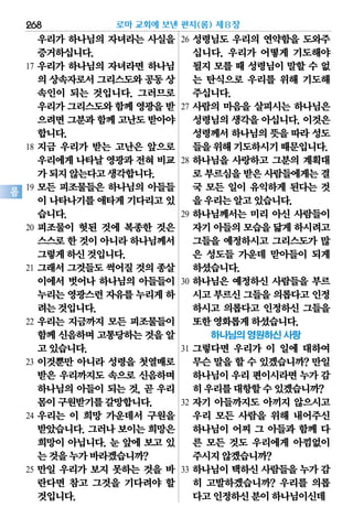 268
롬
우리가 하나님의 자녀라는 사실을
증거하십니다.
17 우리가 하나님의 자녀라면 하나님
의 상속자로서그리스도와공동상
속인이 되는 것입니다. 그러므로
우리가그리스도와함께 영광을받
으려면그분과함께 고난도받아야
합니다.
18 지금 우리가 받는 고난은 앞으로
우리에게나타날영광과전혀비교
가되지않는다고생각합니다.
19 모든 피조물들은 하나님의 아들들
이 나타나기를애타게기다리고있
습니다.
20 피조물이 헛된 것에 복종한 것은
스스로한 것이아니라하나님께서
그렇게하신것입니다.
21 그래서 그것들도 썩어질 것의 종살
이에서 벗어나 하나님의 아들들이
누리는영광스런자유를누리게하
려는것입니다.
22 우리는 지금까지 모든 피조물들이
함께신음하며고통당하는것을알
고있습니다.
23 이것뿐만 아니라 성령을 첫열매로
받은 우리까지도 속으로 신음하며
하나님의 아들이 되는 것, 곧 우리
몸이구원받기를갈망합니다.
24 우리는 이 희망 가운데서 구원을
받았습니다. 그러나 보이는 희망은
희망이 아닙니다. 눈 앞에 보고 있
는것을누가바라겠습니까?
25 만일 우리가 보지 못하는 것을 바
란다면 참고 그것을 기다려야 할
것입니다.
26 성령님도 우리의 연약함을 도와주
십니다. 우리가 어떻게 기도해야
될지 모를 때 성령님이 말할 수 없
는 탄식으로 우리를 위해 기도해
주십니다.
27 사람의 마음을 살피시는 하나님은
성령님의 생각을 아십니다. 이것은
성령께서하나님의뜻을따라성도
들을위해기도하시기때문입니다.
28 하나님을 사랑하고 그분의 계획대
로 부르심을받은사람들에게는결
국 모든 일이 유익하게 된다는 것
을우리는알고있습니다.
29 하나님께서는 미리 아신 사람들이
자기아들의모습을닮게하시려고
그들을 예정하시고 그리스도가 많
은 성도들 가운데 맏아들이 되게
하셨습니다.
30 하나님은 예정하신 사람들을 부르
시고부르신그들을의롭다고인정
하시고 의롭다고 인정하신 그들을
또한영화롭게하셨습니다.
하나님의 영원하신 사랑
31 그렇다면 우리가 이 일에 대하여
무슨 말을 할 수 있겠습니까? 만일
하나님이우리편이시라면누가 감
히우리를대항할수있겠습니까?
32 자기 아들까지도 아끼지 않으시고
우리 모든 사람을 위해 내어주신
하나님이 어찌 그 아들과 함께 다
른 모든 것도 우리에게 아낌없이
주시지않겠습니까?
33 하나님이 택하신 사람들을 누가 감
히 고발하겠습니까? 우리를 의롭
다고인정하신분이하나님이신데
로마 교회에 보낸 편지(롬) 제8장
 