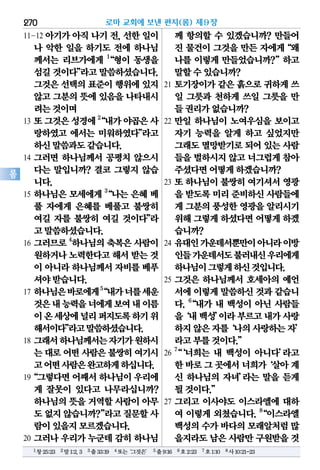 270
롬
11-12 아기가아직나기전,선한일이
나 악한 일을 하기도 전에 하나님
께서는 리브가에게 1
“형이 동생을
섬길것이다”라고말씀하셨습니다.
그것은선택의표준이행위에있지
않고그분의뜻에있음을나타내시
려는것이며
13 또그것은성경에2
“내가야곱은사
랑하였고 에서는 미워하였다”라고
하신말씀과도같습니다.
14 그러면 하나님께서 공평치 않으시
다는 말입니까? 결코 그렇지 않습
니다.
15 하나님은 모세에게 3
“나는 은혜 베
풀 자에게 은혜를 베풀고 불쌍히
여길 자를 불쌍히 여길 것이다”라
고말씀하셨습니다.
16 그러므로4
하나님의축복은사람이
원하거나노력한다고해서받는것
이 아니라하나님께서자비를베푸
셔야받습니다.
17 하나님은바로에게5
“내가너를세운
것은내능력을너에게보여내이름
이온세상에널리퍼지도록하기위
해서이다”라고말씀하셨습니다.
18 그래서하나님께서는자기가원하시
는대로어떤사람은불쌍히여기시
고어떤사람은완고하게하십니다.
19“그렇다면어째서하나님이우리에
게 잘못이 있다고 나무라십니까?
하나님의뜻을거역할사람이아무
도없지않습니까?”라고질문할사
람이있을지모르겠습니다.
20 그러나 우리가 누군데 감히 하나님
께 항의할 수 있겠습니까? 만들어
진 물건이 그것을 만든 자에게“왜
나를 이렇게 만들었습니까?”하고
말할수있습니까?
21 토기장이가 같은 흙으로 귀하게 쓰
일 그릇과 천하게 쓰일 그릇을 만
들권리가없습니까?
22 만일 하나님이 노여우심을 보이고
자기 능력을 알게 하고 싶었지만
그래도멸망받기로되어있는사람
들을벌하시지않고너그럽게참아
주셨다면어떻게하겠습니까?
23 또 하나님이 불쌍히 여기셔서 영광
을 받도록미리준비하신사람들에
게 그분의풍성한영광을알리시기
위해그렇게하셨다면어떻게하겠
습니까?
24 유대인가운데서뿐만이아니라이방
인들가운데서도불러내신우리에게
하나님이그렇게하신것입니다.
25 그것은 하나님께서 호세아의 예언
서에이렇게말씀하신것과같습니
다. 6
“내가 내 백성이 아닌 사람들
을‘내백성’이라부르고내가사랑
하지않은자를‘나의사랑하는자’
라고부를것이다.”
26
7
“‘너희는 내 백성이 아니다’라고
한바로그곳에서너희가‘살아계
신 하나님의 자녀’라는 말을 듣게
될것이다.”
27 그리고 이사야도 이스라엘에 대하
여 이렇게 외쳤습니다. 8
“이스라엘
백성의수가바다의모래알처럼많
을지라도남은사람만구원받을것
로마 교회에 보낸 편지(롬) 제9장
1창25:23 2말1:2,3 3출33:19 4또는‘그것은’ 5출9:16 6호2:23 7호1:10 8사10:21-23
 
