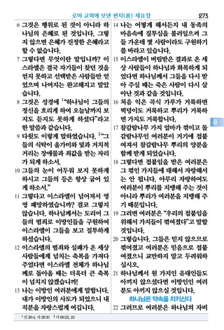 273
롬
6 그것은 행위로 된 것이 아니라 하
나님의 은혜로 된 것입니다. 그렇
지 않으면은혜가진정한은혜라고
할수없습니다.
7 그렇다면 무엇이란 말입니까? 이
스라엘은결국자기들이찾던것을
얻지못하고선택받은사람들만얻
었으며 나머지는 완고해지고 말았
습니다.
8 그것은 성경에 1
“하나님이 그들의
정신을흐리게하여 오늘날까지보
지도 듣지도 못하게 하셨다”라고
한말씀과같습니다.
9 다윗도 이렇게 말하였습니다. 2
“그
들의식탁이올가미와덫과거치적
거리는장애물과죄값을받는자리
가되게하소서.
10 그들의 눈이 어두워 보지 못하게
하시고 그들의 등은 항상 굽어 있
게하소서.”
11 그렇다고 이스라엘이 넘어져서 영
영 패망하였습니까? 결코 그렇지
않습니다. 하나님께서는 도리어 그
들의 범죄로 이방인들을 구원하여
이스라엘이 그들을 보고 질투하게
하셨습니다.
12 이스라엘의 범죄와 실패가 온 세상
사람들에게 넘치는 축복을 가져다
주었다면 이스라엘 전체가 하나님
께로 돌아올 때는 더욱더 큰 축복
이넘치지않겠습니까!
13 나는 이방인 여러분에게 말합니다.
내가이방인의사도가되었으니내
직분을자랑스럽게여깁니다.
14 나는 어떻게 해서든지 내 동족의
마음속에 질투심을 불러일으켜 그
들 가운데몇 사람이라도구원하기
를바라고있습니다.
15 이스라엘이 버림받은 결과로 온 세
상 사람들이하나님과화목하게되
었다면하나님께서그들을다시 받
아 주실 때는 죽은 사람이 다시 살
아난것과같을것입니다.
16 처음 익은 곡식 가루가 거룩하면
떡덩이도 거룩하고 뿌리가 거룩하
면가지도거룩합니다.
17 참감람나무 가지 얼마가 꺾이고 돌
감람나무인 여러분이 거기에 접붙
여져서 참감람나무 뿌리의 양분을
함께받게되었습니다.
18 그렇다면 접붙임을 받은 여러분은
그 꺾인가지들에대해서자랑해서
는 안 됩니다. 아무리 자랑하여도
여러분이뿌리를지탱해주는것이
아니라뿌리가여러분을지탱해주
기때문입니다.
19 그러면여러분은“우리의접붙임을
위해서가지들이꺾여졌다”고말할
것입니다.
20 그렇습니다. 그들은 믿지 않으므로
꺾여졌고 여러분은 믿음으로 접붙
여졌으니 교만하지 말고 두려워하
십시오.
21 하나님께서 원 가지인 유대인들도
아끼지 않으셨다면 이방인인 여러
분도아끼지않으실것입니다.
하나님은 약속을 지키신다
22 그러므로 여러분은 하나님의 자비
로마 교회에 보낸 편지(롬) 제11장
1신29:4,사29:10 2시69:22,23
 