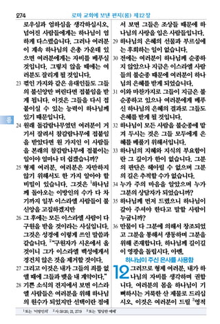 274
롬
로우심과 엄하심을 생각하십시오.
넘어진 사람들에게는 하나님이 엄
하게 다스렸습니다. 그러나 여러분
이 계속 하나님의 은총 가운데 있
으면 여러분에게는 자비를 베푸실
것입니다. 그렇지 않을 때에는 여
러분도잘리게될것입니다.
23 꺾인 가지와 같은 유대인들도 그들
의 불신앙만버린다면접붙임을받
게 됩니다. 이것은 그들을 다시 접
붙이실 수 있는 능력이 하나님께
있기때문입니다.
24 원래 돌감람나무였던 여러분이 거
기서 잘려서 참감람나무에 접붙임
을 받았다면 원 가지인 이 사람들
을 본래의 참감람나무에 접붙이는
일이야얼마나더쉽겠습니까?
25 형제 여러분, 여러분은 자만하지
않기 위해서도 한 가지 알아야 할
비밀이 있습니다. 그것은 1
하나님
께 돌아오는 이방인의 수가 다 차
기까지일부이스라엘사람들이불
신앙을고집하겠지만
26 그후에는모든이스라엘사람이다
구원을 받을 것이라는 사실입니다.
그것은 성경에 이렇게 쓰인 말씀과
같습니다. 2
“구원자가 시온에서 올
것이니 그가 이스라엘 백성에게서
경건치않은것을제거할것이다.
27 그리고이것은내가그들의죄를없
앨때에그들과맺을내계약이다.”
28 기쁜 소식의 견지에서 보면 이스라
엘 사람들은여러분을위해하나님
의 원수가되었지만선택이란점에
서 보면 그들은 조상들 때문에 하
나님의사랑을입은사람들입니다.
29 하나님의 은혜의 선물과 부르심에
는후회하는일이없습니다.
30 전에는 여러분이 하나님께 순종하
지 않았으나지금은이스라엘사람
들의불순종때문에여러분이하나
님의은혜를받게되었습니다.
31 이와 마찬가지로 그들이 지금은 불
순종하고 있으나 여러분에게 베푸
신 하나님의은혜의결과로그들도
은혜를받게될것입니다.
32 하나님이 모든 사람을 불순종에 맡
겨 두시는 것은 그들 모두에게 은
혜를베풀기위해서입니다.
33 하나님의 지혜와 지식의 부요함이
란 그 깊이가 한이 없습니다. 그분
의 판단은 헤아릴 수 없으며 그분
의길은추적할수가없습니다.
34 누가 주의 마음을 알았으며 누가
그분의상담자가되었습니까?
35 하나님께 먼저 드렸으니 하나님이
갚아 주셔야 한다고 말할 사람이
누굽니까?
36 만물이 다 그분에 의해서 창조되었
고 그분을통해서생동하며그분을
위해 존재합니다. 하나님께 길이길
이영광을돌립시다.아멘.
하나님이 주신 은사를 사용함
12그러므로형제여러분,내가하
나님의 자비를 생각하며 권합
니다. 여러분의 몸을 하나님이 기
뻐하시는거룩한산 제물로드리십
시오. 이것은 여러분이 드릴 3
영적
로마 교회에 보낸 편지(롬) 제12장
1또는‘이방인의’ 2사59:20,21,27:9 3또는‘합당한예배’
 