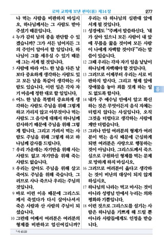 277
롬
나 먹는 사람을 비판하지 마십시
오. 하나님께서는 그 사람도 받아
주셨기때문입니다.
4 누가 감히 남의 종을 판단할 수 있
겠습니까? 그가 서든 넘어지든 그
의 주인이 알아서 할 일입니다. 하
나님이 그를 세우실 수 있기 때문
에그는서게될것입니다.
5 사람에 따라 어느 한 날을 다른 날
보다중요하게생각하는사람도있
고 모든 날을 똑같이 생각하는 사
람도 있습니다. 이런 일은 각자 자
기마음에정한대로할일입니다.
6 어느 한 날을 특별히 중요하게 생
각하는사람도주님을위해그렇게
하고가리지않고아무것이나먹는
사람도그 음식에대해서하나님께
감사하기때문에주님을위해그렇
게 합니다. 그리고 가려서 먹는 사
람도 주님을 위해 그렇게 하고 하
나님께감사를드립니다.
7 우리 가운데는 자기만을 위해 사는
사람도 없고 자기만을 위해 죽는
사람도없습니다.
8 우리는 살아도 주님을 위해 살고
죽어도 주님을 위해 죽습니다. 그
러므로사나죽으나우리는주님의
것입니다.
9 바로 이런 이유 때문에 그리스도
께서 죽었다가 다시 살아나셔서
죽은 사람과 산 사람의 주님이 되
셨습니다.
10 그런데 어째서 여러분은 여러분의
형제를 비판하고 업신여깁니까?
우리는 다 하나님의 심판대 앞에
서게될것입니다.
11 성경에도1
“주께서말씀하신다.‘내
가 살아 있으니 모든 사람이 내 앞
에 무릎을 꿇을 것이며 모든 사람
이 나에게 자백할 것이다’”라는 말
씀이있습니다.
12 그때우리는각자자기일을낱낱이
하나님께자백해야할것입니다.
13 그러므로 이제부터 우리는 서로 비
판하지 맙시다. 그리고 형제 앞에
장애물을 놓아 죄를 짓게 하는 일
도없도록합시다.
14 내가 주 예수님 안에서 알고 확신
하는것은무엇이든지음식자체는
더럽지 않다는 사실입니다. 오직
그것을 더럽다고 생각하는 사람에
게만더럽습니다.
15 그러나 만일 여러분의 형제가 여러
분이 먹는 음식 때문에 근심하게
되면 여러분은 사랑으로 행동하는
것이 아닙니다. 그리스도께서 죽으
심으로구원하신형제를먹는문제
로망하게하지마십시오.
16 그러므로 여러분이 옳다고 생각하
는 것이 비난의 대상이 되지 않게
하십시오.
17 하나님의 나라는 먹고 마시는 것이
아니라성령님안에서누리는의와
평화와기쁨입니다.
18 이런 것으로 그리스도를 섬기는 사
람은 하나님을 기쁘게 해 드릴 뿐
아니라 사람들에게도 인정을 받습
니다.
로마 교회에 보낸 편지(롬) 제14장
1사45:23
 