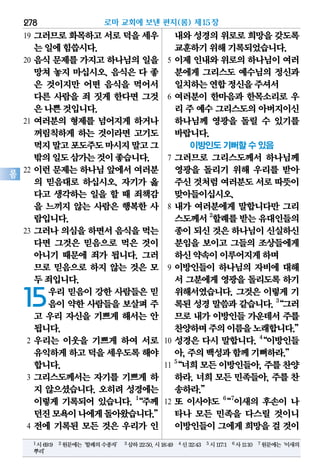 278
롬
19 그러므로 화목하고 서로 덕을 세우
는일에힘씁시다.
20 음식 문제를 가지고 하나님의 일을
망쳐 놓지 마십시오. 음식은 다 좋
은 것이지만 어떤 음식을 먹어서
다른 사람을 죄 짓게 한다면 그것
은나쁜것입니다.
21 여러분의 형제를 넘어지게 하거나
꺼림칙하게 하는 것이라면 고기도
먹지말고포도주도마시지말고그
밖의일도삼가는것이좋습니다.
22 이런 문제는 하나님 앞에서 여러분
의 믿음대로 하십시오. 자기가 옳
다고 생각하는 일을 할 때 죄책감
을 느끼지 않는 사람은 행복한 사
람입니다.
23 그러나 의심을 하면서 음식을 먹는
다면 그것은 믿음으로 먹은 것이
아니기 때문에 죄가 됩니다. 그러
므로 믿음으로 하지 않는 것은 모
두죄입니다.
15우리 믿음이 강한 사람들은 믿
음이 약한 사람들을 보살펴 주
고 우리 자신을 기쁘게 해서는 안
됩니다.
2 우리는 이웃을 기쁘게 하여 서로
유익하게하고덕을 세우도록해야
합니다.
3 그리스도께서는 자기를 기쁘게 하
지 않으셨습니다. 오히려 성경에는
이렇게 기록되어 있습니다. 1
“주께
던진모욕이나에게돌아왔습니다.”
4 전에 기록된 모든 것은 우리가 인
내와성경의위로로희망을갖도록
교훈하기위해기록되었습니다.
5 이제 인내와 위로의 하나님이 여러
분에게 그리스도 예수님의 정신과
일치하는연합정신을주셔서
6 여러분이 한마음과 한목소리로 우
리 주 예수그리스도의아버지이신
하나님께 영광을 돌릴 수 있기를
바랍니다.
이방인도 기뻐할 수 있음
7 그러므로 그리스도께서 하나님께
영광을 돌리기 위해 우리를 받아
주신것처럼여러분도서로따뜻이
맞아들이십시오.
8 내가 여러분에게 말합니다만 그리
스도께서2
할례를받는유대인들의
종이되신것은하나님이신실하신
분임을 보이고 그들의 조상들에게
하신약속이이루어지게하며
9 이방인들이 하나님의 자비에 대해
서 그분에게 영광을 돌리도록 하기
위해서였습니다. 그것은 이렇게 기
록된 성경 말씀과 같습니다. 3
“그러
므로 내가 이방인들 가운데서 주를
찬양하며주의이름을노래합니다.”
10 성경은 다시 말합니다. 4
“이방인들
아,주의백성과함께기뻐하라.”
11
5
“너희모든이방인들아,주를찬양
하라. 너희 모든 민족들아, 주를 찬
송하라.”
12 또 이사야도 6
“7
이새의 후손이 나
타나 모든 민족을 다스릴 것이니
이방인들이그에게희망을걸 것이
로마 교회에 보낸 편지(롬) 제15장
1시69:9 2원문에는‘할례의수종자’ 3삼하22:50,시18:49 4신32:43 5시117:1 6사11:10 7원문에는‘이새의
뿌리’
 