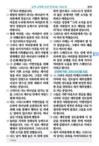 279
롬
다”라고하였습니다.
13 희망의 원천이 되시는 하나님이 여
러분에게 믿음으로 기쁨과 평안을
마음껏누리게하셔서여러분의희
망이 성령님의 능력으로 넘치기를
바랍니다.
14 형제 여러분, 나는 여러분이 선하
고 지혜로워서충분히서로가르칠
수있으리라고믿습니다.
15 그러나 내가 여러분에게 몇 가지
점을상기시키려고이것을아주담
대하게 기록했습니다. 내가 이렇게
담대해진것은하나님이나에게주
신은혜때문입니다.
16 그 은혜로 나는 이방인들을 위해
일하는 그리스도 예수님의 일꾼이
되어 기쁜 소식을 전하는 제사장
일을 하고 있습니다. 그것은 이방
인들이성령으로거룩하게되어하
나님이 받으실 만한 제물이 되게
하려는것입니다.
17 그러므로 나는 하나님을 섬기는 일
을 그리스도예수님안에서자랑스
럽게여깁니다.
18 나는 그리스도께서 이방인들을 인
도하여 하나님께 순종하도록 하기
위해 나를 통해서 행하신 일 외에
는 말하지 않으려고 합니다. 하나
님은이것을말씀과행동과
19 놀라운 기적과 성령님의 능력으로
하셨습니다. 나는 이 일로 예루살
렘에서 일루리곤까지 그리스도의
기쁜소식을힘껏전했습니다.
20 나는 남이 세워 놓은 터 위에 건축
하지 않으려고 그리스도가 알려지
지 않은 곳에서만 기쁜 소식을 전
하려고애썼습니다.
21 이것은 성경에 1
“그의 소식을 듣지
못한 사람들이 보고 깨달을 것이
다”라고기록된말씀과같습니다.
22 그러므로 내가 여러분에게 가는 길
이여러번막혔습니다.
23 그러나 이제는 이 지방에서 할 일
이 끝났습니다. 그래서 여러 해를
두고벼르던대로
24 내가 스페인으로 가는 길에 먼저
로마에있는여러분을방문하여얼
마 동안 교제를 가진 후에 거기서
여러분의 도움을 받아 스페인으로
가려고합니다.
곤경에 처한 그리스도인을 도움
25-26 그러나지금은마케도니아와아
가야에 사는 성도들이 예루살렘의
가난한성도들을위해정성껏헌금
한 돈을전하려고내가예루살렘으
로가는중입니다.
27 그들은 기쁜 마음으로 헌금을 했습
니다만 사실은 예루살렘 성도들에
게 빚진 사람들입니다. 이방인들이
유대인들의영적인축복을나눠 가
졌다면마땅히물질로그들을도와
야합니다.
28 나는 예루살렘 성도들에게 이 헌
금을 안전하게 전한 후에 여러분
에게 들렀다가 스페인으로 가려고
합니다.
29 내가 여러분에게 갈 때는 그리스도
의 넘치는축복을가져가리라고믿
로마 교회에 보낸 편지(롬) 제15장
1사52:15
 