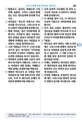 281
롬
로마 교회에 보낸 편지(롬) 제16장
15 빌롤로고, 율리아, 네레오와 그의
자매, 올름바, 그리고 그들과 함께
있는모든성도들에게문안해주십
시오.
16 여러분은 1
성도의 사랑으로 서로
인사를 나누십시오. 그리스도의 모
든교회가여러분에게문안합니다.
17 형제 여러분, 내가 여러분에게 권
합니다. 여러분이 배운 교훈과는
달리분열을일삼고여러분의신앙
생활에장애물을놓는 사람들을조
심하고그들을멀리하십시오.
18 그런 사람들은 우리 주 그리스도를
섬기지 않고 자기들의 2
이익만을
추구하며 간사하고 아첨하는 말로
순진한사람들을속이고있습니다.
19 여러분의 순종에 대한 소문이 자자
하니내마음이기쁩니다.그러나나
는 여러분이 선한 일에는 지혜롭고
악한일에는순결하기를바랍니다.
20 평화의 하나님이 곧 사탄을 쳐서
여러분의발 아래굴복시키실것입
니다. 우리 주 예수님의 은혜가 여
러분과함께하기를바랍니다.
21 나의 동역자 디모데와 내 친척 누
기오와 야손과 소시바더가 여러분
에게문안합니다.
22 이 편지를 받아 쓰는 나 더디오도
주님의 이름으로 여러분에게 문안
합니다.
23 자기 집을 교회로 제공하여 나와
성도들을접대한가이오와이 도시
의 재무관에라스도와믿음의형제
구아도가여러분에게문안합니다.
24
3
(없음)
25 하나님은 내가 전하는 기쁜 소식과
예수그리스도에관해서선포된말
씀으로여러분을믿음에굳게세우
실 수 있습니다. 그 기쁜 소식은 오
랜 세월 동안 감추어져 있었던 비
밀이었습니다만
26 이제는 영원하신 하나님의 명령으
로 예언자들의글을통해계시되고
알려져서모든민족이믿고순종하
게되었습니다.
27 이처럼 지혜로운 유일하신 하나님
께 예수 그리스도를 통하여 길이길
이영광이있기를기도합니다.아멘.
1원문에는‘거룩하게입맞춤으로’ 2또는‘배만섬기나니’ 3어떤사본에는‘우리주예수그리스도의은혜가여러분모
두와함께하기를빕니다.아멘’이있음.
 