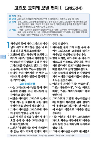 고
전
1하나님의뜻에따라그리스도예수
님의 사도로 부르심을 받은 나 바
울과믿음의형제소스데네는
2 고린도에 있는 하나님의 교회와 그
리스도 예수님 안에서 거룩함을 입
어성도가된사람들과우리주예수
그리스도를 주님으로 믿고 그 이름
을부르는각처의모든사람들에게
3 하나님 우리 아버지와 주 예수 그
리스도의 은혜와 평안이 함께하기
를기도합니다.
교회 안의 분쟁
4 나는 그리스도 예수님을 통해 여러
분에게 은혜를 주신 하나님께 늘
감사하고있습니다.
5 이것은 여러분이 그리스도 안에서
말과 지식을 포함하여 모든 일에
풍성한복을받았기때문입니다.
6 그래서 여러분은 그리스도에 대하
여증거한말씀을굳게믿고
7 모든 영적인 축복을 누리면서 다시
오실 우리 주 예수 그리스도를 기
다리고있습니다.
8 그분은 1
재림하시는 날에 여러분이
흠 없는 자가 되도록 끝까지 지켜
주실것입니다.
9 여러분을 불러 그의 아들 우리 주
예수 그리스도와 교제하게 하시는
하나님은신실하신분이십니다.
10 형제 여러분, 내가 우리 주 예수 그
리스도의 이름으로 권합니다. 부디
서로갈라지지말고2
의견을모아한
마음한뜻으로굳게연합하십시오.
11 나는 글로에의 집에서 온 사람들에
게서여러분가운데다툼이있다는
소식을들었습니다.
12 여러분이 저마다“나는 바울파다”,
“나는 아볼로파다”,“나는 베드로
파다”,“나는 그리스도파다”하고
말한다니
13 그리스도가 그렇게 나누어졌습니
까? 바울이 여러분을 위해 십자가
에 못박혔습니까? 아니면 여러분
이 바울의 이름으로 3
세례를 받았
습니까?
14 나는 여러분 가운데서 그리스보와
가이오외에는아무에게도4
세례를
주지않은것을하나님께감사하고
있습니다.
15 그래서 여러분은 아무도 내 이름으
고린도 교회에 보낸 편지Ⅰ (고린도전서)
� 저자 바울.
� 연대 A.D.55년경(바울이제3차전도여행중에베소에서목회하고있을때)기록.
� 목적 첫째,고린도교회에서들려오는좋지못한소문과고린도교인들이제기한여러질문
들에 답변한다. 둘째, 고린도 교인들로 하여금 타락한 세상 풍조를 좇지 말고 거룩하
고성숙한신앙인으로자라가도록교훈한다.
� 개요 1-4장 : 교회내의 분열상과 분열의 이유. 5-6장 : 교회내의 타락상(근친 상간, 소송
문제,성적부도덕).7-15장:교회내의문제들에대한답변(결혼,우상제물,공중예
배,부활).16장:구제헌금요청,마지막당부와인사말.
1원문에는‘우리주예수그리스도의날에’ 2또는‘같은말을하고’ 3또는‘침례’ 4또는‘침례’
 