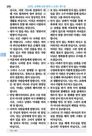 290
고
전
십시오. 다만 기도에 전념하기 위
해 서로 합의하여 얼마 동안은 그
렇게하더라도다시 정상적인부부
생활을 하십시오. 이것은 여러분이
절제하지못할때 사탄이시험하지
못하게하려는것입니다.
6 내가 이 말을 하는 것은 1
권면이지
명령이아닙니다.
7 나는 모든 사람이 다 나처럼 되기
를 바랍니다. 그러나 사람은 저마
다 하나님에게서받은 은혜의선물
이 있습니다. 이런 선물을 받은 사
람도 있고 저런 선물을 받은 사람
도있습니다.
8 미혼자와 과부들에게 말합니다. 여
러분도 나처럼 혼자 지내는 것이
좋습니다.
9 그러나 스스로 절제할 수 없으면
결혼하십시오. 정욕으로 불타는 것
보다결혼하는편이낫습니다.
10 결혼한 사람들에게 말합니다. 이것
은 내 말이 아니라 주님의 명령입
니다. 아내는 남편과 헤어지면 안
됩니다.
11 만일 헤어지더라도 혼자 그냥 지내
든지아니면남편과다시화해하십
시오. 그리고 남편도 아내를 버리
면안됩니다.
12 나머지 사람들에게 말합니다. 이것
은 주님의 말씀이 아니라 내 말입
니다. 믿는 남자에게 믿지 않는 아
내가 있을 경우 그녀가 남편과 함
께 살려고 하거든 그녀를 버리지
마십시오.
13 또믿는여자에게믿지않는남편이
있을경우그가아내와함께살려고
하거든그를버리지마십시오.
14 믿지 않는 남편이 아내를 통해 거
룩하게 되고 믿지 않는 아내가 믿
는 남편을 통해 거룩하게 됩니다.
그렇지 않으면 여러분의 자녀들도
깨끗지못할것이지만이제는거룩
합니다.
15 만일 믿지 않는 쪽에서 떠나고 싶
어하거든 떠나게 하십시오. 남자든
여자든 믿는 사람은 그런 일에 얽
매일 필요가 없습니다. 그러나 하
나님은평화롭게살라고우리를부
르셨습니다.
16 믿는아내가믿지않는남편을구원
하고믿는남편이믿지않는아내를
구원하게될지어떻게알겠습니까?
17 다만각사람은주님께서나누어주
신 은혜와 하나님께서 부르신 그대
로생활하십시오.나는어느교회에
서나이렇게가르치고있습니다.
18 부르심을 받기 전에 이미 할례를
받았다면 할례받은 표를 없애려고
애쓰지 말고 또 할례를 받지 않았
다면굳이받으려하지마십시오.
19 할례를 받든 안 받든 그것이 문제
가 아니라하나님의계명을지키는
것이더중요합니다.
20 그러므로 각 사람은 하나님의 부르
심을 받았을 때의 상태 그대로 살
아가십시오.
21 종으로 있을 때에 부르심을 받았
습니까? 걱정하지 마십시오. 그러
고린도 교회에 보낸 편지Ⅰ(고전) 제7장
1또는‘양보’
 