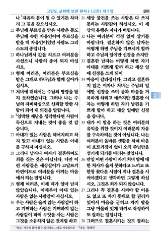 291
고
전
나1
자유의몸이될수있거든차라
리그길을찾으십시오.
22 주님께 부르심을 받은 사람은 종도
주님께 속한 자유인이며 부르심을
받을때 자유인이었던사람도그리
스도의종입니다.
23 하나님께서 값을 치르고 여러분을
사셨으니 사람의 종이 되지 마십
시오.
24 형제 여러분, 여러분은 부르심을
받은그대로하나님과함께살아가
십시오.
25 처녀에 대해서는 주님의 명령을 받
지 못하였습니다. 그러나 나는 주
님의자비하심으로신뢰할만한사
람이되어내의견을말합니다.
26
2
임박한 재난을 생각한다면 사람이
독신으로 지내는 것이 좋을 것 같
습니다.
27 아내가 있는 사람은 헤어지려고 하
지 말고 아내가 없는 사람은 아내
를구하지마십시오.
28 그러나 남자나 여자가 결혼하여도
죄를 짓는 것은 아닙니다. 다만 이
런 사람들은 세상살이가 고달프기
마련이므로 여러분을 아끼는 마음
에서하는말입니다.
29 형제 여러분, 이제 때가 얼마 남지
않았습니다. 이제부터 아내 있는
사람은없는사람같이사십시오.
30 우는사람은울지않는사람같이하
고 기뻐하는 사람은 기뻐하지 않는
사람같이 하며 무엇을 사는 사람은
그것을소유하지않은것처럼하고
31 세상 물건을 쓰는 사람은 다 쓰지
못하는 사람같이 하십시오. 이 세
상의유행은지나가버립니다.
32 나는 여러분이 걱정 없이 살기를
바랍니다. 결혼하지 않은 남자는
어떻게하면주님을기쁘시게할까
하고주님의일에만신경을쓰지만
33 결혼한 남자는 어떻게 하면 자기
아내를 기쁘게 할까 하고 세상 일
에신경을쓰게되어
34 마음이 갈라집니다. 그리고 결혼하
지 않은 여자나 처녀는 주님의 일
에만 신경을 쓰며 몸과 마음을 거
룩하게하려고애쓰지만결혼한여
자는 어떻게 하면 자기 남편을 기
쁘게 할까 하고 세상 일에만 신경
을씁니다.
35 내가 이 말을 하는 것은 여러분의
유익을 위한 것이지 여러분의 자유
를구속하려는것이아닙니다.나는
여러분이 올바른 생활을 하며 마음
이 흐트러짐이 없이 오직 주님만을
섬기게되기를바라는것입니다.
36 만일어떤사람이자기처녀딸에대
한처사가옳지못하다고느끼고또
한창꽃다운시절이지나결혼을시
켜야겠다고 생각하면 그렇게 하십
시오.그것은죄가되지않습니다.
37 그러나 꼭 결혼을 시켜야 할 이유
도 없고 또 자기 뜻대로 할 권리가
있어서 마음을 굳히고 자기 딸을
그냥머물러있게하기로작정하여
도잘하는일입니다.
38 그러므로 결혼시키는 것도 잘하는
고린도 교회에 보낸 편지Ⅰ(고전) 제7장
1또는‘자유의몸이될수있더라도그대로지내십시오’ 2또는‘현재의’
 