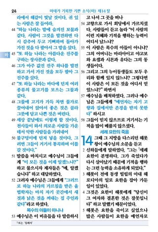 라에서 해같이 빛날 것이다. 귀 있
는사람은잘들어라.
44“하늘 나라는 밭에 숨겨진 보물과
같다. 사람이 그것을 발견하면 다
시 감추어 두고 기뻐하며 돌아가
가진것을다팔아서그밭을샀다.
45“또 하늘 나라는 아름다운 진주를
구하는장사꾼과같다.
46 그가 아주 값진 진주 하나를 발견
하고 가서 가진 것을 모두 팔아 그
진주를샀다.
47“또 하늘 나라는 바다에 던져 여러
종류의 물고기를 모으는 그물과
같다.
48 그물에 고기가 가득 차면 물가로
끌어내어 앉아서 좋은 것은 골라
그릇에담고나쁜것은버린다.
49 세상 끝날에도 이렇게 할 것이다.
천사들이와서의로운사람들가운
데서악한사람들을가려내어
50 불구덩이에 던져 넣을 것이다. 그
러면그들이거기서통곡하며이를
갈것이다.”
51 말씀을 마치시고 예수님이 그들에
게“이 모든 것을 이제 알겠느냐?”
하고 물으시자 제자들은“예, 알겠
습니다”하고대답하였다.
52 그러자예수님은그들에게“그러므
로 하늘 나라의 가르침을 받은 율
법학자는 마치 자기 곳간에서 새
것과 낡은 것을 꺼내는 집 주인과
같다”라고하셨다.
목수의 아들이 아니냐
53 예수님은 이 비유들을 다 말씀하시
고나서그곳을떠나
54 고향으로 가서 회당에서 가르치셨
다.사람들이듣고놀라“이사람의
이런지혜와기적을행하는능력이
어디서났느냐?
55 이 사람은 목수의 아들이 아니냐?
그의 어머니는 마리아이고 야고보
와 요셉과 시몬과 유다는 그의 동
생들이다.
56 그리고 그의 누이동생들도 모두 우
리와 함께 있지 않느냐? 그렇다면
이 사람은 이 모든 것을 어디서 얻
었느냐?”하면서
57 예수님을 배척하였다. 그러나 예수
님은 그들에게“예언자는 자기 고
향과 집에서만 존경을 받지 못한
다”하시고
58 그들이 믿지 않으므로 거기서는 기
적을많이베풀지않으셨다.
세례 요한의 죽음
14그때그지방을다스리던헤롯
왕이예수님의소문을듣고
2 신하들에게 말하였다.“그는 1
세례
요한이 분명하다. 그가 죽었다가
다시살아났기때문에기적을행하
는그런능력을소유하게되었다.”
3 헤롯이 전에 동생 빌립의 아내 헤
로디아의 일로 요한을 잡아 가둔
일이있었다.
4 그것은 요한이 헤롯에게“당신이
그 여자와 결혼한 것은 잘못입니
다”하고말했기때문이었다.
5 헤롯은 요한을 죽이고 싶었으나
많은 사람들이 요한을 예언자로
마태가 기록한 기쁜 소식(마) 제14장24
마
1또는‘침례자’
 