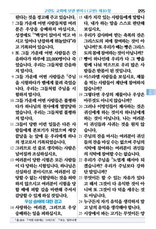 295
고
전
된다는것을경고해주고있습니다.
7 그들 가운데 어떤 사람들처럼 여러
분은 우상을 숭배하지 마십시오.
성경에도 1
“백성이 앉아서 먹고 마
시고일어나난잡하게뛰놀았다”라
고기록되어있습니다.
8 또 그들 가운데 어떤 사람들은 간
음하다가 하루에 23,000명이나 죽
었습니다. 우리는 그들처럼 간음하
지맙시다.
9 그들 가운데 어떤 사람들은 2
주님
을 시험하다가뱀에게물려죽었습
니다. 우리는 그들처럼 주님을 시
험하지맙시다.
10 그들 가운데 어떤 사람들은 불평하
다가 하나님의 천사에게 멸망당하
였습니다. 우리는 그들처럼 불평하
지맙시다.
11 그들이 당한 이런 일들은 다른 사
람들에게 본보기가 되었으며 세상
끝날을 눈 앞에 둔 우리에게 하나
의경고로서기록되었습니다.
12 그러므로 선 줄로 생각하는 사람은
넘어질까조심하십시오.
13 여러분이 당한 시험은 모든 사람들
이다당하는시험입니다.하나님은
신실하신 분이시므로 여러분이 감
당할수없는시험당하는것을허락
하지 않으시고 여러분이 시험을 당
할 때에 피할 길을 마련해 주셔서
감당할수있게하실것입니다.
우상 숭배에 대한 경고
14 사랑하는 여러분, 그러므로 우상
숭배하는일을피하십시오.
15 내가 지각 있는 사람들에게 말합니
다. 내가 하는 말을 스스로 판단해
보십시오.
16 우리가 감사하며 받는 축복의 잔은
그리스도의 피에 참여하는 것이 아
닙니까?또우리가떼는빵은그리스
도의몸에참여하는것이아닙니까?
17 빵이 하나인데 우리가 다 그 빵을
함께 나눠 먹으므로 우리 많은 사
람들은한몸이된것입니다.
18 이스라엘 사람들을 보십시오. 제물
을 먹는사람들이제단에참여하지
않습니까?
19 그렇다면 우상의 제물이나 우상은
아무것도아니지않습니까?
20 그러나 이방인들이 제사하는 것은
귀신에게 하는 것이지 하나님에게
하는 것이 아닙니다. 나는 여러분
이 귀신들과 사귀는 것을 원치 않
습니다.
21 주님의 잔을 마시는 여러분이 귀신
들의잔을마실수는없으며주님의
식탁에 참여하는 여러분이 귀신들
의식탁에참여할수는없습니다.
22 우리가 주님을 3
노엽게 해서야 되
겠습니까? 우리가 주님보다 강하
단말입니까?
23 무엇이든 할 수 있는 자유가 있다
고 해서 그것이 다 유익한 것이 아
니며 또 그것이 다 덕을 세우는 것
도아닙니다.
24 누구든지 자기 유익을 생각하지 말
고남의유익을생각해야합니다.
25 시장에서 파는 고기는 무엇이든 양
고린도 교회에 보낸 편지Ⅰ(고전) 제10장
1출32:6 2어떤사본에는‘그리스도’ 3또는‘질투나게’
 