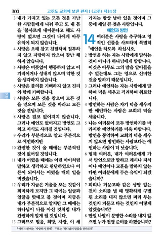 300
고
전
3 내가 가지고 있는 모든 것을 가난
한 사람들에게 나눠 주고 또 내 몸
을 1
불사르게 내어준다고 해도 사
랑이 없으면 그것이 나에게 아무
유익이되지않습니다.
4 사랑은 오래 참고 친절하며 질투하
지 않고 자랑하지 않으며 잘난 체
하지않습니다.
5 사랑은 버릇없이 행동하지 않고 이
기적이거나성내지않으며악한것
을생각하지않습니다.
6 사랑은 불의를 기뻐하지 않고 진리
와함께기뻐합니다.
7 사랑은 모든 것을 참으며 모든 것
을 믿으며 모든 것을 바라고 모든
것을견딥니다.
8 사랑은 결코 없어지지 않습니다.
그러나예언도없어지고방언도그
치고지식도사라질것입니다.
9 우리가 부분적으로 알고 부분적으
로예언하지만
10 완전한 것이 올 때에는 부분적인
것이없어질것입니다.
11 내가 어렸을 때에는 어린 아이처럼
말하고 생각하고 판단하였으나 어
른이 되어서는 어렸을 때의 일을
버렸습니다.
12 우리가 지금은 거울을 보는 것같이
희미하게보지만그 때에는얼굴과
얼굴을 맞대고 볼 것이며 지금은
내가부분적으로알지만그 때에는
하나님이 나를 아신 것처럼 내가
완전하게알게될것입니다.
13 그러므로 믿음, 희망, 사랑, 이 세
가지는 항상 남아 있을 것이며 그
중에제일큰것은사랑입니다.
예언과 방언
14여러분은 사랑을 추구하고 영
적인 선물을 사모하며 특별히
2
예언을하도록 하십시오.
2 방언을 하는 자는 사람에게 말하는
것이 아니라 하나님에게 말합니다.
이것은아무도그의말을알아들을
수 없는데도 그는 영으로 신비한
것을말하기때문입니다.
3 그러나 예언하는 자는 사람에게 말
하여덕을세우고격려하며위로합
니다.
4 방언하는 사람은 자기 덕을 세우지
만 예언하는 사람은 교회의 덕을
세웁니다.
5 나는 여러분이 모두 방언하기를 바
라지만 예언하기를 더욱 바랍니다.
방언을통역하여교회의덕을 세우
지 않으면방언하는사람보다는예
언하는사람이더낫습니다.
6 형제 여러분, 내가 여러분에게 가
서 방언으로만말하고계시나지식
이나예언이나교훈을말하지않는
다면여러분에게무슨유익이되겠
습니까?
7 피리나 거문고와 같은 생명 없는
것이 소리를 낼 때 명확하게 구별
된 소리를 내지 않으면 피리 부는
것인지거문고타는것인지어떻게
알겠습니까?
8 만일나팔이분명한소리를내지않
으면누가전쟁준비를하겠습니까?
고린도 교회에 보낸 편지Ⅰ(고전) 제14장
1어떤사본에는‘자랑하기위해’ 2또는‘하나님의말씀을전하도록’
 
