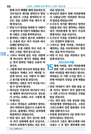 302
고
전
함께모여예배할때에 찬송하든지
가르치든지 계시를 말하든지 방언
을 하든지 그것을 통역하든지 이
모든 것을 교회의 덕을 세우기 위
해하십시오.
27 만일누가방언을하려면두사람이
나많아야세사람이차례대로하고
한사람은그것을통역하십시오.
28 통역하는 사람이 없으면 교회에서
는 조용히 하고 자기 자신과 하나
님께만말하십시오.
29 예언도 두세 사람만 하고 다른 사
람은그것을1
새겨들으십시오.
30 그러나 자리에 앉은 다른 사람에
게 하나님의 계시가 내렸을 때에
는 먼저 말하던 사람은 조용히 하
십시오.
31 그렇게 하면 하나님의 말씀을 받은
사람들이 차례로 모두 예언할 수
있게 되므로 모든 사람이 다 배우
고용기를얻게될것입니다.
32 예언하는 사람은 자기 자신을 다스
릴수있어야합니다.
33 하나님은 무질서의 하나님이 아니
라 평화의 하나님이시므로 성도들
이 모이는 교회는 모두 그렇게 해
야합니다.
34 그리고 여자들은 교회에서 말하는
것이허락되지않았으니조용히하
십시오. 율법에도 여자는 남자에게
복종하라고하였습니다.
35 만일 알고 싶은 것이 있으면 집에
서 자기 남편에게 물어 보십시오.
여자가교회에서말하는것은부끄
러운일입니다.
36 하나님의 말씀이 원래 여러분에게
서 나왔습니까? 여러분만 하나님
의말씀을받았습니까?
37 누구든지 자기를 예언자나 영적인
선물을받은자로생각하는사람은
내가 여러분에게 한 말이 주님의
명령이라는것을아십시오.
38 누구든지 이것을 인정하지 않으면
그도인정받지못합니다.
39 그러므로 형제 여러분, 여러분은
예언하는 것을 사모하더라도 방언
하는것을막지마십시오.
40 다만 이 모든 것을 적당하고 질서
있게하십시오.
그리스도의 부활
15형제 여러분, 내가 여러분에게
전한 기쁜 소식에 대하여 다시
한번 여러분을 깨우치려고 합니다.
여러분은 이 기쁜 소식을 받아 그
위에여러분의신앙을굳게세웠습
니다.
2 만일 여러분이 내가 전한 말을 굳
게 지키고 헛되이 믿지 않았으면
그 기쁜소식으로여러분은구원을
받을것입니다.
3 나는 내가 받은 가장 중요한 것을
여러분에게 전하였습니다. 그것은
그리스도께서 성경 말씀대로 우리
죄를위해죽으시고
4 무덤에 묻히셨다가 3일 만에 다시
살아나셨다는것입니다.
5 그러고서 그분은 베드로에게 나타
나셨고 그 후 열두 제자에게 나타
고린도 교회에 보낸 편지Ⅰ(고전) 제15장
1또는‘분별하십시오’
 