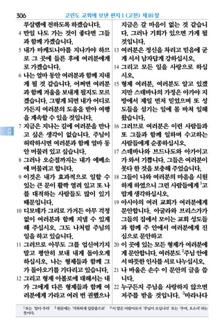 306
고
전
루살렘에전하도록하겠습니다.
4 만일 나도 가는 것이 좋다면 그들
과함께가겠습니다.
5 내가 마케도니아를 지나가야 하므
로 그 곳에 들른 후에 여러분에게
로가겠습니다.
6 나는얼마동안여러분과함께지내
게 될 것 같습니다. 어쩌면 여러분
과함께겨울을보내게될지도모르
겠습니다.그렇게되면내가어디로
가든지 여러분의 도움을 받아 여행
을계속할수있을것입니다.
7 지금은 지나는 길에 여러분을 만나
고 싶은 생각이 없습니다. 주님이
허락하시면여러분과함께얼마동
안머물러있고싶습니다.
8 그러나 오순절까지는 내가 에베소
에머물려고합니다.
9 이것은 내가 효과적으로 일할 수
있는큰문이활짝열려있고또나
를 대적하는 사람들도 많이 있기
때문입니다.
10 디모데가 그리로 가거든 아무 걱정
없이 여러분과 함께 지낼 수 있게
해 주십시오. 그도 나처럼 주님의
일을하고있습니다.
11 그러므로 아무도 그를 업신여기지
말고 평안히 보내 내게 돌아오게
하십시오. 나는 형제들과 함께 그
가돌아오기를기다리고있습니다.
12 그리고 형제 아볼로에 대해서는 내
가 그에게 다른 형제들과 함께 여
러분에게가라고여러 번 권했으나
지금은 갈 마음이 없는 것 같습니
다. 그러나 기회가 있으면 가게 될
것입니다.
13 여러분은 정신을 차리고 믿음에 굳
게서서남자답게강하십시오.
14 그리고 모든 일을 사랑으로 하십
시오.
15 형제 여러분, 여러분도 알고 있겠
지만스데바나의가정은아가야지
방에서 제일 먼저 믿었으며 또 성
도들을 섬기는 일에 몸 바쳐 일해
왔습니다.
16 그러므로 여러분은 이런 사람들과
또 그들과 함께 일하며 수고하는
사람들에게순종하십시오.
17 스데바나와 브드나도와 아가이고
가와서기쁩니다.그들은여러분이
못다한것을보충해주었습니다.
18 그들이 나와 여러분의 마음을 시원
하게하였으니그런사람들에게1
고
맙게생각하십시오.
19 아시아의 여러 교회가 여러분에게
문안합니다. 아굴라와 브리스가가
그들의집에서모이는교회성도들
과 함께 주 안에서 여러분에게 진
심으로문안하고
20 이곳에있는모든형제가여러분에
게문안합니다.여러분도2
주님안에
서따뜻한인사를서로나누십시오.
21 나 바울은 손수 이 문안의 글을 씁
니다.
22 누구든지 주님을 사랑하지 않으면
저주를 받을 것입니다. 3
마라나다
고린도 교회에 보낸 편지Ⅰ(고전) 제16장
1또는‘알아주라’ 2원문에는‘거룩하게입맞춤으로’ 3이말은아람어로서‘주님이오십니다’또는‘주여,오소서’라는
뜻이다.
 