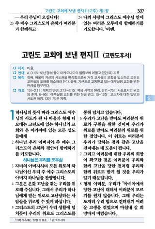 고린도 교회에 보낸 편지Ⅱ(고후) 제1장 307
고
후
1하나님의뜻에따라그리스도예수
님의 사도가 된 나 바울과 형제 디
모데는고린도에있는 하나님의교
회와 온 아가야에 있는 모든 성도
들에게
2 하나님 우리 아버지와 주 예수 그
리스도의 은혜와 평안이 함께하기
를기도합니다.
하나님은 우리를 도우심
3 자비의 아버지시며 모든 위로의 하
나님이신우리주 예수 그리스도의
아버지하나님을찬양합니다.
4 그분은온갖고난을겪는우리를위
로해주십니다.그래서우리가하나
님에게 받는 위로로 고난당하는 사
람들을위로할수있게하십니다.
5 그리스도의 고난이 우리 생활에 넘
치듯이 우리의 위로도 그리스도를
통해넘치고있습니다.
6 우리가 고난을 받아도 여러분의 위
로와 구원을 위한 것이며 우리가
위로를받아도여러분의위로를위
한 것입니다. 이 위로는 여러분이
우리가 당하는 것과 같은 고난을
견뎌내는데도움이됩니다.
7 그리고 여러분에 대한 우리의 희망
이 확고한 것은 여러분이 우리와
함께 고난을 당한 것처럼 우리와
함께 위로도 받게 될 것을 우리가
알기때문입니다.
8 형제 여러분, 우리가 2
아시아에서
당한고난에대해서여러분이모르
기를 원치 않습니다. 그때 우리는
도저히우리힘으로견뎌내기어려
운 고생을 겪었으며 마침내 살 희
망마저버렸습니다.
─우리주님이오십니다!
23 주 예수 그리스도의 은혜가 여러분
과함께하고
24 나의 사랑이 그리스도 예수님 안에
있는 여러분 모두에게 함께하기를
기도합니다.1
아멘.
1어떤사본에는‘아멘’이없음. 2곧‘소아시아’
고린도 교회에 보낸 편지Ⅱ (고린도후서)
� 저자 바울.
� 연대 A.D.55-56년경(바울이마케도니아의빌립보에머물고있던때)기록.
� 목적 첫째, 바울이 자신의 사도권을 변증함으로써 거짓 교사들의 모함을 일소하고 고린도
교인들의오해를해소하려한다.둘째,기근으로고통받고있는예루살렘교회를위한
헌금을당부한다.
� 개요 1장-2:11:계획의변경.2:12-6:10:복음사역의원리.6:11-7장:사도로서의권고
와 훈계. 8-9장 : 예루살렘 교회를 위한 헌금 권고. 10-12장 : 고소자에 대한 답변과
사도권해명.13장:방문계획.
 