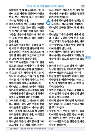 313
고
후
지배하고 있기 때문입니다. 한 사
람이모든사람을대신하여죽었으
므로 모든 사람이 죽은 것이라고
우리는확신합니다.
15 그리스도께서 모든 사람을 대신하
여 죽으신 것은 살아 있는 사람들
이 다시는 자기를 위해 살지 않고
그들을대신하여죽었다가다시사
신 분을 위해 살도록 하기 위해서
였습니다.
16 그러므로 이제부터는 우리가 그 어
떤 사람도세상적인관점에서보지
않겠습니다. 우리가 그리스도도 세
상적인 관점에서 보았으나 앞으로
는그렇게하지않겠습니다.
17 그러므로 누구든지 그리스도 안에
있으면새로운1
존재입니다.옛사람
은없어지고새사람이된것입니다.
18 이 모든 것은 하나님이 하시는 일
입니다. 하나님은 그리스도를 통해
우리를 자기와 화해시키시고 우리
에게화해의직책을주셨습니다.
19 하나님은 그리스도 안에서 세상을
자기와화해시키시고사람들의죄를
그들에게돌리지않으셨으며화해의
말씀을우리에게맡기셨습니다.
20 그러므로 우리는 그리스도의 전권
대사입니다. 하나님은 우리를 통해
여러분에게 말씀하고 계시는 것입
니다. 우리가 그리스도를 대신하여
여러분에게 간청합니다. 여러분은
하나님과화해하십시오.
21 하나님이 죄를 알지도 못하신 그리
스도에게 우리 죄를 대신 지우신
것은 우리가 그리스도 안에서 2
하
나님에게 의롭다는 인정을 받도록
하기위한것입니다.
6우리가 하나님과 함께 일하는 일
꾼으로서 여러분에게 권합니다.
하나님의은혜를헛되이받지마십
시오.
2 하나님은3
“내가은혜의때에네말
을 들었고 구원의 날에 너를 도와
주었다”라고말씀하셨습니다.바로
지금이야말로은혜를받을만한 때
이며구원의날입니다.
3 우리 직분이 비난을 받지 않기 위
해서우리는아무에게도거치는장
애물이되지않도록노력하고있습
니다.
4 오히려 우리는 모든 일에 하나님의
진실한일꾼임을보이려고많은 고
난과어려움과괴로움을견디며
5 두들겨 맞고 갇히기도 하며 난폭한
사람들에게 에워싸이기도 하고 고
된 일에 시달리며 잠도 못 자고 굶
주려왔습니다.
6 그런 가운데서도 우리는 순결과 지
식과인내와친절과성령님의감화
와거짓없는사랑과
7 진리의 말씀과 하나님의 능력으로
살아왔습니다. 그리고 언제나 정의
를무기로삼고
8 영광을 얻든 수치를 당하든, 욕을
얻어먹든칭찬을받든항상하나님
의 일꾼임을 보여 주었습니다. 우
리가사기꾼과같은취급을받지만
사실은진실하며
고린도 교회에 보낸 편지Ⅱ(고후) 제6장
1또는‘피조물’ 2또는‘하나님의의가되게하려하심이라’ 3사49:8
 
