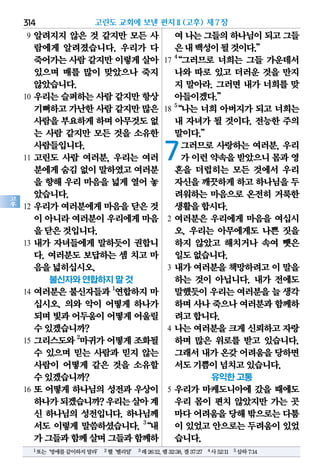314
고
후
9 알려지지 않은 것 같지만 모든 사
람에게 알려졌습니다. 우리가 다
죽어가는사람같지만이렇게살아
있으며 매를 많이 맞았으나 죽지
않았습니다.
10 우리는 슬퍼하는 사람 같지만 항상
기뻐하고가난한사람 같지만많은
사람을부요하게하며 아무것도없
는 사람 같지만 모든 것을 소유한
사람들입니다.
11 고린도 사람 여러분, 우리는 여러
분에게숨김없이말하였고여러분
을 향해 우리 마음을 넓게 열어 놓
았습니다.
12 우리가 여러분에게 마음을 닫은 것
이 아니라여러분이우리에게마음
을닫은것입니다.
13 내가 자녀들에게 말하듯이 권합니
다. 여러분도 보답하는 셈 치고 마
음을넓히십시오.
불신자와 연합하지 말 것
14 여러분은 불신자들과 1
연합하지 마
십시오. 의와 악이 어떻게 하나가
되며빛과어두움이어떻게어울릴
수있겠습니까?
15 그리스도와 2
마귀가 어떻게 조화될
수 있으며 믿는 사람과 믿지 않는
사람이 어떻게 같은 것을 소유할
수있겠습니까?
16 또 어떻게 하나님의 성전과 우상이
하나가되겠습니까?우리는살아계
신 하나님의 성전입니다. 하나님께
서도 이렇게 말씀하셨습니다. 3
“내
가그들과함께살며그들과함께하
여나는그들의하나님이되고그들
은내백성이될것이다.”
17
4
“그러므로 너희는 그들 가운데서
나와 따로 있고 더러운 것을 만지
지 말아라. 그러면 내가 너희를 맞
아들이겠다.”
18
5
“나는 너희 아버지가 되고 너희는
내 자녀가 될 것이다. 전능한 주의
말이다.”
7그러므로 사랑하는 여러분, 우리
가이런약속을받았으니몸과영
혼을 더럽히는 모든 것에서 우리
자신을깨끗하게하고하나님을두
려워하는 마음으로 온전히 거룩한
생활을합시다.
2 여러분은 우리에게 마음을 여십시
오. 우리는 아무에게도 나쁜 짓을
하지 않았고 해치거나 속여 뺏은
일도없습니다.
3 내가 여러분을 책망하려고 이 말을
하는 것이 아닙니다. 내가 전에도
말했듯이우리는여러분을늘 생각
하며사나죽으나여러분과함께하
려고합니다.
4 나는 여러분을 크게 신뢰하고 자랑
하며 많은 위로를 받고 있습니다.
그래서내가온갖어려움을당하면
서도기쁨이넘치고있습니다.
유익한 고통
5 우리가 마케도니아에 갔을 때에도
우리 몸이 편치 않았지만 가는 곳
마다어려움을당해밖으로는다툼
이 있었고안으로는두려움이있었
습니다.
고린도 교회에 보낸 편지Ⅱ(고후) 제7장
1또는‘멍에를같이하지말라’ 2헬‘벨리알’ 3레26:12,렘32:38,겔37:27 4사52:11 5삼하7:14
 