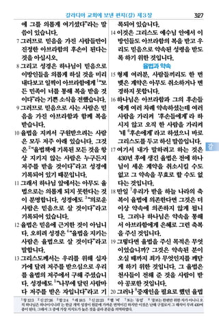 327
갈
에 그를 의롭게 여기셨다”라는 말
씀이있습니다.
7 그러므로 믿음을 가진 사람들만이
진정한 아브라함의 후손이 된다는
것을아십시오.
8 그리고 성경은 하나님이 믿음으로
이방인들을 의롭게 하실 것을 미리
내다보고일찍이아브라함에게1
“모
든 민족이 너를 통해 복을 받을 것
이다”라는기쁜소식을전했습니다.
9 그러므로 믿음으로 사는 사람은 믿
음을 가진 아브라함과 함께 복을
받습니다.
10 율법을 지켜서 구원받으려는 사람
은 모두 저주 아래 있습니다. 그것
은2
“율법책에기록된모든것을항
상 지키지 않는 사람은 누구든지
저주를 받을 것이다”라고 성경에
기록되어있기때문입니다.
11 그래서 하나님 앞에서는 아무도 율
법으로는의롭게되지 못한다는것
이 분명합니다. 성경에도 3
“의로운
사람은 믿음으로 살 것이다”라고
기록되어있습니다.
12 율법은 믿음에 근거한 것이 아닙니
다.오히려성경은4
“율법을지키는
사람은 율법으로 살 것이다”라고
말합니다.
13 그리스도께서는 우리를 위해 십자
가에달려저주를받으심으로우리
를 율법의저주에서구해주셨습니
다.성경에도5
“나무에달린사람마
다 저주를 받은 자입니다”라고 기
록되어있습니다.
14 이것은 그리스도 예수님 안에서 이
방인들도아브라함의복을받고 우
리도믿음으로약속된성령을받도
록하기위한것입니다.
율법과 약속
15 형제 여러분, 사람들끼리도 한 번
맺은계약은아무도취소하거나변
경하지못합니다.
16 하나님은 아브라함과 그의 후손들
에게여러차례약속하셨는데여러
사람을 가리켜‘후손들에게’라 하
시지 않고 오직 한 사람을 가리켜
‘네 6
후손에게’라고 하셨으니 바로
그리스도를두고하신말씀입니다.
17 여기서 내가 말하려고 하는 것은
430년후에생긴율법은전에하나
님이 세운 계약을 취소시킬 수도
없고 그 약속을 무효로 할 수도 없
다는것입니다.
18 만일 7
우리가 받을 하늘 나라의 축
복이율법에의존한다면그것은더
이상 약속에 의존하지 않게 됩니
다. 그러나 하나님은 약속을 통해
서 아브라함에게은혜로그런축복
을주신것입니다.
19 그렇다면 율법을 주신 목적은 무엇
이었습니까? 그것은 약속된 분이
오실때까지죄가무엇인지를깨닫
게 하기 위한 것입니다. 그 율법은
천사들이 전해 준 것을 사람이 받
아공포한것입니다.
20 그러나8
중재인을필요로했던율법
갈라디아 교회에 보낸 편지(갈) 제3장
1창12:3 2신27:26 3합2:4 4레18:5 5신21:23 6헬‘씨’ 7또는‘유업’ 8‘중보는한편만위한자가아니니오
직하나님은하나이시니라’는한글개역성경이원문에가까운번역이긴하지만이것은난해구절로서그해석이무려430여
종이된다.그래서그중에가장지지도가높은것을골라본문을의역하였다.
 