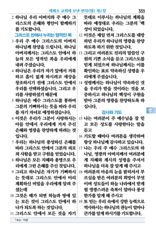 에베소 교회에 보낸 편지(엡) 제1장 333
엡
2 하나님 우리 아버지와 주 예수 그
리스도의 은혜와 평안이 함께하기
를기도합니다.
그리스도 안에서 누리는 영적인 복
3 우리 주 예수 그리스도의 아버지
하나님께 찬양을 드립니다. 하나님
아버지께서는 그리스도 안에서 하
늘의 모든 영적인 복을 우리에게
내려주셨습니다.
4 하나님은 우리가 자기 앞에서 거룩
하고 흠이 없게 하시려고 세상을
창조하시기 전에 그리스도 안에서
우리를 선택하셨습니다. 그리고 우
리를사랑하셨기때문에
5 하나님은 예수 그리스도를 통하여
그분의기뻐하시는뜻을 따라우리
를자기자녀로예정하셨습니다.
6 이것은 우리가 그분이 사랑하시는
아들 안에서 우리에게 거저 주신
은혜와영광을찬양하게하려는것
입니다.
7 우리는 하나님의 풍성하신 은혜를
따라 그리스도 안에서 그분의 피로
죄사함을받고구원을얻었습니다.
8 하나님은 모든 지혜와 총명으로 우
리에게그런은혜를주신것입니다.
9 그리고 하나님은 자기가 기뻐하시
는 뜻대로 그리스도 안에서 미리
계획하신비밀을우리에게알려주
셨는데
10 그것은 때가 되면 하늘과 땅에 있
는 모든 것이 그리스도 안에서 하
나가되도록하는것입니다.
11 그리스도 안에서 모든 것을 자기
뜻대로 이루시는 하나님의 계획을
따라 예정대로 우리는 그분의 1
백
성이되었습니다.
12 이것은 제일 먼저 그리스도를 대망
하던우리가하나님의영광을찬양
하도록하기위한것입니다.
13 그리고 여러분도 진리의 말씀인 구
원의기쁜소식을듣고그리스도를
믿게 되었으며 하나님께서는 이를
확인하는표로약속하신성령을우
리에게주셨습니다.
14 성령께서는 하나님이 약속하신 것
을 우리가 받을 것이라는 것을 보
증하시고 하나님의 백성이 구원을
받아그분의영광을찬양하도록하
십니다.
감사와 기도
15 나는 여러분이 주 예수님을 잘 믿
고 모든 성도를 사랑한다는 말을
듣고
16 기도할 때마다 여러분을 생각하며
항상하나님께감사하고있습니다.
17 나는 우리 주 예수 그리스도의 하
나님, 영광의 아버지께서 여러분에
게 지혜와 계시의 성령을 주셔서
하나님을더욱잘알게해주시고
18 여러분의 마음의 눈을 밝히셔서 부
르심을받은여러분의희망이무엇
이며성도들이하늘나라에서받게
될 영광스러운축복이얼마나풍성
한가를알게해주시고
19 또믿는우리속에서강한능력으로
역사하시는하나님의권능이얼마나
큰가를알게하시기를기도합니다.
1또는‘기업’
 