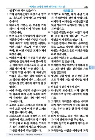 337
엡
셨다”라고되어있습니다.
9 그가 올라가셨다고 하였으니 1
땅으
로 내려오신것이아니고무엇이겠
습니까?
10 내려오신 그분은 온 우주를 가득
채우시기 위해 다시 2
하늘로 올라
가셨습니다.
11 바로 그분이 사람들에게 각각 다른
직분을주셔서어떤 사람은사도가
되게 하시고 어떤 사람은 예언자,
어떤 사람은 전도자, 어떤 사람은
목사, 또 어떤 사람은 교사가 되게
하셨습니다.
12 이렇게여러가지직분을주신것은
성도들을 온전하게 하여 봉사의 일
을 하게 하고 그리스도의 몸 된 교
회를자라게하기위한것입니다.
13 그렇게 되면 우리가 다 하나님의
아들을 믿고 아는 일에 하나가 되
고 성숙한사람이되어 그리스도의
완전하신충만에까지이르게될 것
입니다.
14 이제 우리는 사람의 속임수나 간사
한 유혹에 빠져 온갖 교훈의 파도
에 이리저리 밀려 다닐 어린 아이
가아닙니다.
15 오히려 우리는 사랑으로 진리를 말
하며 모든 일에 머리 되신 그리스
도를닮아가야합니다.
16 그리스도의 지도를 통하여 온 몸이
완전하게서로조화되고각 지체가
그 기능대로 다른 지체를 도와서
온 몸이건강하게자라고사랑으로
그몸을세우게되는것입니다.
새로운 삶
17 그러므로 여러분, 내가 주님 안에
서 여러분에게 강력히 말합니다.
이제부터 여러분은 이방인들처럼
헛된생각으로무가치한생활을하
지마십시오.
18 그들은 깨닫는 마음이 어둡고 무지
와 고집 때문에 하나님이 주시는
생명을얻지못하고있습니다.
19 그들은 감각이 무뎌져서 부끄러운
줄도 모르고 방탕한 생활을 하며
한없는욕심으로온갖더러운짓을
하고있습니다.
20 그러나 여러분은 그리스도를 그렇
게배우지않았습니다.
21 여러분이 정말 예수님에 대해서 듣
고 그분 안에 있는 진리대로 가르
침을받았다면
22 옛날의 생활 방식, 곧 거짓된 욕망
으로 부패해 가는 옛 사람을 벗어
버리고
23 마음과정신이새롭게되어
24 하나님의 모습대로 의와 진리의
거룩함으로 창조된 새사람이 되십
시오.
25 그러므로 여러분은 거짓을 버리고
각자자기이웃에게진실을말하십
시오. 우리는 모두 한 몸의 지체들
입니다.
26 화가 나더라도 죄를 짓지 말고 해
가지기전에곧화를푸십시오.
27 그렇지 않으면 마귀에게 기회를 주
게됩니다.
28 도둑질하는 사람은 이제부터 도둑
에베소 교회에 보낸 편지(엡) 제4장
1또는‘땅의아랫부분’ 2원문에는‘모든하늘위’
 
