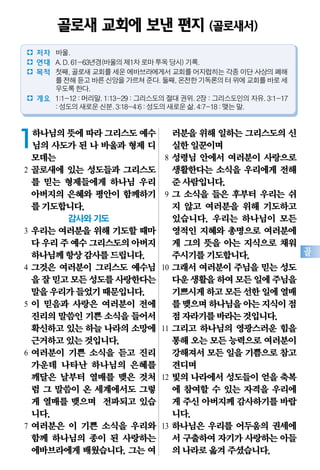 골
1하나님의뜻에따라그리스도예수
님의 사도가 된 나 바울과 형제 디
모데는
2 골로새에 있는 성도들과 그리스도
를 믿는 형제들에게 하나님 우리
아버지의 은혜와 평안이 함께하기
를기도합니다.
감사와 기도
3 우리는 여러분을 위해 기도할 때마
다우리주예수그리스도의아버지
하나님께항상감사를드립니다.
4 그것은 여러분이 그리스도 예수님
을잘믿고모든성도를사랑한다는
말을우리가들었기때문입니다.
5 이 믿음과 사랑은 여러분이 전에
진리의말씀인기쁜 소식을들어서
확신하고있는하늘 나라의소망에
근거하고있는것입니다.
6 여러분이 기쁜 소식을 듣고 진리
가운데 나타난 하나님의 은혜를
깨달은 날부터 열매를 맺은 것처
럼 그 말씀이 온 세계에서도 그렇
게 열매를 맺으며 전파되고 있습
니다.
7 여러분은 이 기쁜 소식을 우리와
함께 하나님의 종이 된 사랑하는
에바브라에게 배웠습니다. 그는 여
러분을위해일하는그리스도의신
실한일꾼이며
8 성령님 안에서 여러분이 사랑으로
생활한다는 소식을 우리에게 전해
준사람입니다.
9 그 소식을 들은 후부터 우리는 쉬
지 않고 여러분을 위해 기도하고
있습니다. 우리는 하나님이 모든
영적인 지혜와 총명으로 여러분에
게 그의 뜻을 아는 지식으로 채워
주시기를기도합니다.
10 그래서 여러분이 주님을 믿는 성도
다운생활을하여모든일에주님을
기쁘시게하고모든선한일에열매
를맺으며하나님을아는지식이점
점자라기를바라는것입니다.
11 그리고 하나님의 영광스러운 힘을
통해오는모든능력으로여러분이
강해져서모든일을기쁨으로참고
견디며
12 빛의 나라에서 성도들이 얻을 축복
에 참여할 수 있는 자격을 우리에
게 주신아버지께감사하기를바랍
니다.
13 하나님은 우리를 어두움의 권세에
서 구출하여자기가사랑하는아들
의나라로옮겨주셨습니다.
골로새 교회에 보낸 편지 (골로새서)
� 저자 바울.
� 연대 A.D.61-63년경(바울의제1차로마투옥당시)기록.
� 목적 첫째,골로새교회를세운에바브라에게서교회를어지럽히는각종이단사상의폐해
를전해듣고바른신앙을가르쳐준다.둘째,온전한기독론의터위에교회를바로세
우도록한다.
� 개요 1:1-12:머리말.1:13-29:그리스도의절대권위.2장:그리스도인의자유.3:1-17
:성도의새로운신분.3:18-4:6:성도의새로운삶.4:7-18:맺는말.
 