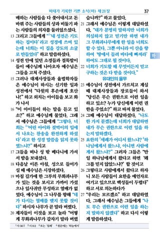 매하는 사람들을 다 쫓아내시고 돈
바꿔주는사람들의상과비둘기파
는사람들의의자를둘러엎으셨다.
13 그리고그들에게“1
‘내성전은기도
하는 집이다’라고 성경에 쓰여 있
는데 너희는 이 집을 강도의 소굴
로만들었다”하고말씀하셨다.
14 성전 안에 있던 소경들과 절뚝발이
들이 예수님께 나아오자 예수님은
그들을고쳐주셨다.
15 그러나 대제사장들과 율법학자들
은 예수님이 하시는 신기한 일과
성전에서“다윗의 후손에게 호산
나!”하고외치는아이들을보고화
가나서
16“이 아이들이 하는 말을 듣고 있
소?”하고 예수님께 물었다. 그래
서 예수님은 그들에게“그렇다. 너
희는 2
‘어린 아이와 젖먹이의 입에
서 나오는 찬송을 완전하게 하셨
다’라고 한 성경 말씀을 읽지 못하
였느냐?”하시고
17 그들을 떠나 성 밖 베다니에 가셔
서밤을보내셨다.
18 다음날 이른 아침, 성으로 들어가
실때예수님은시장하셨다.
19 마침 길가에 한 그루의 무화과나무
가 있는 것을 보시고 가까이 가셨
으나잎사귀만무성하고열매가없
었다.예수님이그나무를향해“네
가 다시는 열매를 맺지 못할 것이
다”하시자나무가곧말라버렸다.
20 제자들이 이것을 보고 놀라“어떻
게 무화과나무가갑자기말라버렸
습니까?”하고물었다.
21 그래서 예수님은 이렇게 대답하셨
다.“내가 분명히 말하지만 너희가
의심하지 않고 믿기만 하면 내가
그 무화과나무에게한 일을너희도
할수있다.그뿐아니라이산을향
하여‘땅에서 들려 바다에 빠져라’
하여도그대로될것이다.
22 너희가 기도할 때 무엇이든지 믿고
구하는것은다받을것이다.”
유대인의 올무
23 예수님이 성전에서 가르치고 계실
때 대제사장들과 장로들이 와서
“당신은 무슨 권한으로 이런 일을
하고 있소? 누가 당신에게 이런 권
한을주었소?”하고따져물었다.
24 그때 예수님이 대답하셨다.“나도
한 가지묻겠는데너희가대답하면
내가 무슨 권한으로 이런 일을 하
는지말하겠다.
25 요한의3
세례가어디서왔느냐?4
하
나님에게서 왔느냐, 아니면 사람에
게서 왔느냐?”그러자 그들은“만
일 하나님에게서 왔다고 하면‘왜
그를믿지않았느냐?’할것이고
26 그렇다고 사람에게서 왔다고 하자
니 모든사람들이요한을예언자로
여기고있으므로백성들이두렵다”
하고서로의논하다가
27“우리는 모르겠소”하고 대답하였
다. 그래서 예수님은 그들에게“나
도 무슨 권한으로 이런 일을 하는
지 말하지 않겠다”하고 다시 이렇
게말씀하셨다.
마태가 기록한 기쁜 소식(마) 제21장 37
마
1사56:7 2시8:2 3또는‘침례’ 4원문에는‘하늘에서’
 