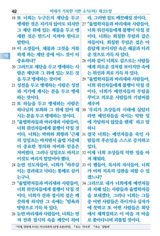 18 또 너희는 누구든지 제단을 두고
맹세한것은지키지않아도되지만
그 제단 위에 있는 제물을 두고 맹
세한 것은 반드시 지켜야 한다고
말한다.
19 이 소경들아, 제물과 그것을 거룩
하게 하는 제단 중에 어느 것이 더
중요하냐?
20 그러므로 제단을 두고 맹세하는 사
람은 제단과 그 위에 있는 모든 것
을두고맹세하는것이며
21 성전을 두고 맹세하는 사람은 성전
과 거기에 계시는 분을 두고 맹세
하는것이다.
22 또 하늘을 두고 맹세하는 사람은
하나님의 보좌와 그 위에 앉아 계
시는분을두고맹세하는것이다.
23“율법학자들과바리새파사람들아,
너희위선자들에게불행이닥칠것
이다. 너희는 박하와 회향과 1
근채
의 십일조는바치면서율법가운데
더 중요한 정의와 자비와 믿음은
저버렸다. 그러나 십일조도 바치고
이것도버리지말았어야했다.
24 눈먼 인도자들아, 너희가 2
하루살
이는걸러내고낙타는통째로삼키
는구나.
25“율법학자들과바리새파사람들아,
너희위선자들에게불행이닥칠것
이다. 너희가 잔과 접시의 겉은 깨
끗하게 하지만 그 속에는 3
탐욕과
방탕으로가득차있다.
26 눈먼바리새파사람들아,너희는먼
저 잔과 접시의 속을 깨끗이 하여
라.그러면겉도깨끗해질것이다.
27“율법학자들과바리새파사람들아,
너희위선자들에게불행이닥칠 것
이다. 너희는 회칠한 무덤과 같은
자들이다. 회칠한 무덤은 겉은 아
름답게보이지만속은해골과더러
운것으로가득차있다.
28 이와 같이 너희도 겉으로는 사람들
에게의로운것처럼보이지만속에
는위선과죄로가득차있다.
29“율법학자들과바리새파사람들아,
너희위선자들에게불행이닥칠 것
이다. 너희가 예언자들의 무덤을
꾸미고 의로운 사람들의 기념비를
세우며
30‘우리가 조상들의 시대에 살았더
라면 예언자들을 죽이는 악한 일
에 가담하지 않았을 텐데’하고 말
하니
31 결국 너희는 예언자들을 죽인 사
람들의 후손임을 스스로 증거하고
있다.
32 이제 너희 조상들의 악한 일을 마
저채워라.
33 이 뱀들아, 독사의 자식들아, 너희
가 어찌 지옥의 심판을 피할 수 있
겠느냐?
34 그러므로 내가 너희에게 예언자들
과 지혜있는사람들과율법학자들
을 보내겠다. 그러나 너희는 그들
중 어떤사람들은죽이거나십자가
에 못박고 또 어떤 사람들은 회당
에서 채찍질하고 이 마을 저 마을
로쫓아다니며괴롭힐것이다.
마태가 기록한 기쁜 소식(마) 제23장42
마
1약재,양념에쓰이는미나리과의1년생초본(커민). 2또는‘각다귀’ 3또는‘강탈과’
 