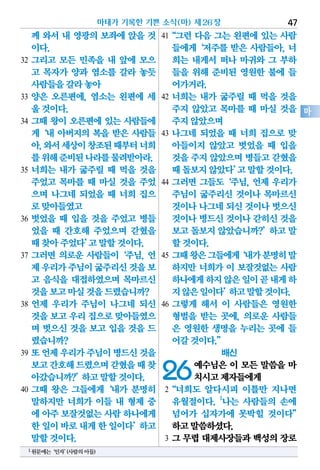 께 와서 내 영광의 보좌에 앉을 것
이다.
32 그리고 모든 민족을 내 앞에 모으
고 목자가 양과 염소를 갈라 놓듯
사람들을갈라놓아
33 양은 오른편에, 염소는 왼편에 세
울것이다.
34 그때 왕이 오른편에 있는 사람들에
게‘내 아버지의 복을 받은 사람들
아,와서세상이창조된때부터너희
를위해준비된나라를물려받아라.
35 너희는 내가 굶주릴 때 먹을 것을
주었고 목마를 때 마실 것을 주었
으며 나그네 되었을 때 너희 집으
로맞아들였고
36 벗었을 때 입을 것을 주었고 병들
었을 때 간호해 주었으며 갇혔을
때찾아주었다’고말할것이다.
37 그러면 의로운 사람들이‘주님, 언
제우리가주님이굶주리신것을보
고 음식을 대접하였으며 목마르신
것을보고마실것을드렸습니까?
38 언제 우리가 주님이 나그네 되신
것을보고우리집으로맞아들였으
며 벗으신 것을 보고 입을 것을 드
렸습니까?
39 또언제우리가주님이병드신것을
보고간호해드렸으며갇혔을때찾
아갔습니까?’하고말할것이다.
40 그때 왕은 그들에게‘내가 분명히
말하지만 너희가 이들 내 형제 중
에 아주보잘것없는사람하나에게
한일이바로내게한일이다’하고
말할것이다.
41“그런 다음 그는 왼편에 있는 사람
들에게‘저주를 받은 사람들아, 너
희는 내게서 떠나 마귀와 그 부하
들을 위해 준비된 영원한 불에 들
어가거라.
42 너희는 내가 굶주릴 때 먹을 것을
주지 않았고 목마를 때 마실 것을
주지않았으며
43 나그네 되었을 때 너희 집으로 맞
아들이지 않았고 벗었을 때 입을
것을주지않았으며병들고갇혔을
때돌보지않았다’고말할것이다.
44 그러면 그들도‘주님, 언제 우리가
주님이 굶주리신 것이나 목마르신
것이나나그네되신것이나벗으신
것이나병드신것이나갇히신것을
보고돌보지않았습니까?’하고말
할것이다.
45 그때왕은그들에게‘내가분명히말
하지만 너희가 이 보잘것없는 사람
하나에게하지않은일이곧내게하
지않은일이다’하고말할것이다.
46 그렇게 해서 이 사람들은 영원한
형벌을 받는 곳에, 의로운 사람들
은 영원한 생명을 누리는 곳에 들
어갈것이다.”
배신
26예수님은 이 모든 말씀을 마
치시고제자들에게
2“너희도 알다시피 이틀만 지나면
유월절이다. 1
나는 사람들의 손에
넘어가 십자가에 못박힐 것이다”
하고말씀하셨다.
3 그 무렵 대제사장들과 백성의 장로
마태가 기록한 기쁜 소식(마) 제26장 47
마
1원문에는‘인자’(사람의아들)
 