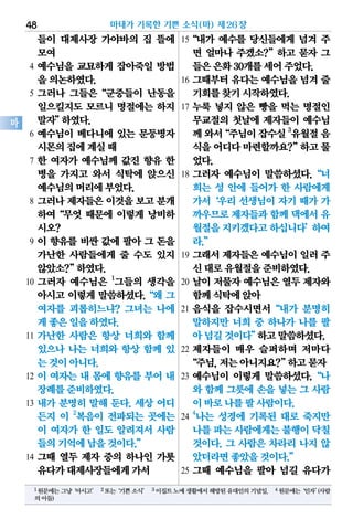 들이 대제사장 가야바의 집 뜰에
모여
4 예수님을 교묘하게 잡아죽일 방법
을의논하였다.
5 그러나 그들은“군중들이 난동을
일으킬지도 모르니 명절에는 하지
말자”하였다.
6 예수님이 베다니에 있는 문둥병자
시몬의집에계실때
7 한 여자가 예수님께 값진 향유 한
병을 가지고 와서 식탁에 앉으신
예수님의머리에부었다.
8 그러나 제자들은 이것을 보고 분개
하여“무엇 때문에 이렇게 낭비하
시오?
9 이 향유를 비싼 값에 팔아 그 돈을
가난한 사람들에게 줄 수도 있지
않았소?”하였다.
10 그러자 예수님은 1
그들의 생각을
아시고 이렇게 말씀하셨다.“왜 그
여자를 괴롭히느냐? 그녀는 나에
게좋은일을하였다.
11 가난한 사람은 항상 너희와 함께
있으나 나는 너희와 항상 함께 있
는것이아니다.
12 이 여자는 내 몸에 향유를 부어 내
장례를준비하였다.
13 내가 분명히 말해 둔다. 세상 어디
든지 이 2
복음이 전파되는 곳에는
이 여자가 한 일도 알려져서 사람
들의기억에남을것이다.”
14 그때 열두 제자 중의 하나인 가룟
유다가대제사장들에게가서
15“내가 예수를 당신들에게 넘겨 주
면 얼마나 주겠소?”하고 묻자 그
들은은화30개를세어주었다.
16 그때부터 유다는 예수님을 넘겨 줄
기회를찾기시작하였다.
17 누룩 넣지 않은 빵을 먹는 명절인
무교절의 첫날에 제자들이 예수님
께와서“주님이잡수실3
유월절음
식을어디다마련할까요?”하고물
었다.
18 그러자 예수님이 말씀하셨다.“너
희는 성 안에 들어가 한 사람에게
가서‘우리 선생님이 자기 때가 가
까우므로제자들과함께댁에서유
월절을지키겠다고하십니다’하여
라.”
19 그래서 제자들은 예수님이 일러 주
신대로유월절을준비하였다.
20 날이 저물자 예수님은 열두 제자와
함께식탁에앉아
21 음식을 잡수시면서“내가 분명히
말하지만 너희 중 하나가 나를 팔
아넘길것이다”하고말씀하셨다.
22 제자들이 매우 슬퍼하며 저마다
“주님,저는아니지요?”하고묻자
23 예수님이 이렇게 말씀하셨다.“나
와 함께 그릇에 손을 넣는 그 사람
이바로나를팔사람이다.
24
4
나는 성경에 기록된 대로 죽지만
나를파는사람에게는불행이닥칠
것이다. 그 사람은 차라리 나지 않
았더라면좋았을것이다.”
25 그때 예수님을 팔아 넘길 유다가
마태가 기록한 기쁜 소식(마) 제26장48
마
1원문에는그냥‘아시고’ 2또는‘기쁜소식’ 3이집트노예생활에서해방된유대인의기념일. 4원문에는‘인자’(사람
의아들)
 