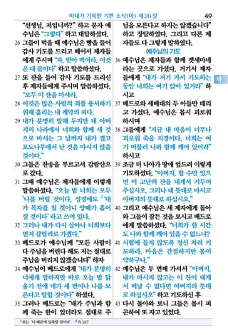 “선생님, 저입니까?”하고 묻자 예
수님은“그렇다”하고대답하셨다.
26 그들이먹을때예수님은빵을들어
감사 기도를 드리고 떼어서 제자들
에게주시며“자,받아먹어라.이것
은내몸이다”하고말씀하셨다.
27 또 잔을 들어 감사 기도를 드리신
후 제자들에게 주시며 말씀하셨다.
“모두이잔을마셔라.
28 이것은 많은 사람의 죄를 용서하기
위해흘리는내계약의피다.
29 내가 분명히 말해 두지만 내 아버
지의 나라에서 너희와 함께 새 것
으로 마시는 그 날까지 내가 결코
포도나무에서난 것을 마시지않을
것이다.”
30 그들은 찬송을 부르고서 감람산으
로갔다.
31 그때 예수님은 제자들에게 이렇게
말씀하셨다.“오늘 밤 너희는 모두
1
나를 버릴 것이다. 성경에도 2
‘내
가 목자를 칠 것이니 양떼가 흩어
질것이다’라고쓰여있다.
32 그러나 내가 다시 살아나 너희보다
먼저갈릴리로가겠다.”
33 베드로가 예수님께“모든 사람이
다주님을버린다해도저는절대로
주님을버리지않겠습니다”하자
34 예수님이베드로에게“내가분명히
너에게 말하지만 바로 오늘 밤 닭
울기 전에 네가 세 번이나 나를 모
른다고말할것이다”하셨다.
35 그러나 베드로는“내가 주님과 함
께 죽는 한이 있더라도 절대로 주
님을모른다고하지는않겠습니다”
하고 장담하였다. 그리고 다른 제
자들도다그렇게말하였다.
예수님의 기도
36 예수님은 제자들과 함께 겟세마네
라는 곳으로 가셨다. 거기서 제자
들에게“내가 저기 가서 기도하는
동안 너희는 여기 앉아 있거라”하
시고
37 베드로와 세베대의 두 아들만 데리
고 가셨다. 예수님은 몹시 괴로워
하시며
38 그들에게“지금 내 마음이 너무나
괴로워 죽을 지경이다. 너희는 여
기 머물러 나와 함께 깨어 있어라”
하시고
39 조금더나아가땅에엎드려이렇게
기도하셨다.“아버지, 할 수만 있으
면 이 고난의 잔을 내게서 거두어
주십시오.그러나내뜻대로마시고
아버지의뜻대로하십시오.”
40 그리고 예수님은 세 제자에게 돌아
와그들이잠든것을보시고베드로
에게 말씀하셨다.“너희가 한 시간
도나와함께깨어있을수없느냐?
41 시험에 들지 않도록 정신 차려 기
도하라. 마음은 간절하지만 몸이
약하구나.”
42 예수님은 두 번째 가셔서“아버지,
내가 마시지 않고는 이 잔이 내게
서 떠날 수 없다면 아버지의 뜻대
로하십시오”하고기도하신후
43 다시 돌아와 보니 그들은 몹시 피
곤하여또자고있었다.
마태가 기록한 기쁜 소식(마) 제26장 49
마
1또는‘나때문에실족할것이다’ 2슥13:7
 