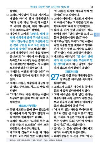 물었다.
63 그래도 예수님이 침묵을 지키시고
대답을 하시지 않자 대제사장은
“내가 살아 계신 하나님의 이름으
로 너에게 묻는다. 네가 하나님의
아들그리스도냐?”하였다.
64 예수님은 그에게“그렇다. 내가 분
명히너희에게말해 두지만앞으로
1
내가 2
전능하신 분의 오른편에 앉
은 것과 구름을 타고 오는 것을 너
희가볼것이다”하고대답하셨다.
65 그때 대제사장이 자기 옷을 찢으며
큰 소리로“저 사람이 하나님을 모
독하였으니이이상무슨증거가더
필요하겠는가! 여러분도 저 사람의
모독적인말을다들었습니다.
66 여러분은 어떻게 생각합니까?”하
자 사형을 받아야 한다고 모두 외
쳤다.
67 그리고 그들은 예수님의 얼굴에 침
을 뱉고 주먹으로 치고 또 뺨을 때
리면서
68“그리스도야, 너를 때리는 사람이
누구냐? 알아맞혀 보아라”하고 조
롱하였다.
베드로가 부인함
69 한편 베드로는 뜰에 앉아 있었는데
한 여종이 와서“당신도 갈릴리 사
람예수와한패지요?”하였다.
70 그러나 베드로는“도대체 무슨 소
리를 하는지 모르겠소”하며 모든
사람들앞에서부인하였다.
71 베드로가 정문으로 나갈 때 다른
여종이보고거기있는 사람들에게
“이 사람은 나사렛 예수와 함께 있
었어요”하고말하였다.
72 그러자 이번에는 베드로가 맹세까
지하면서“나는그사람을알지못
한다니까요”하며딱잡아떼었다.
73 잠시 후 거기 섰던 사람들이 베드
로에게 와서“당신 말씨를 보니 그
들과한패임이틀림없소”하자
74 베드로는3
만일자기가그런사람이
라면 저주를 받을 것이라고 맹세하
면서“나는 정말 그 사람을 모릅니
다”하였다.바로그때닭이울었다.
75 베드로는 예수님이“닭 울기 전에
네가 세 번이나 나를 모른다고 말
할 것이다”라고 하신 말씀이 생각
나서밖으로나가한없이울었다.
재판과 처형
27이른아침모든대제사장들과
장로들은 예수님을 죽이기로
합의하였다.
2 그러고서 그들은 예수님을 묶어서
끌고가총독빌라도에게넘겼다.
3 그때 예수님을 팔아 넘긴 유다는
예수님에게사형선고가내린것을
보고뉘우쳐은화30개를대제사장
들과장로들에게돌려주며
4“내가 죄 없는 사람을 죽이려고 팔
았으니 정말 큰 죄를 지었소”하였
다. 그러자 그들은“그것이 우리와
무슨 상관이 있소? 당신이 알아서
할일이오”하고대답하였다.
5 유다는 그 돈을 성전에 내던지고
나가서목매달아자살하였다.
6 대제사장들은 그 돈을 주워“이 돈
마태가 기록한 기쁜 소식(마) 제27장 51
마
1원문에는‘인자’(사람의아들) 2또는‘권능의’ 3또는‘저주하며맹세하여’
 