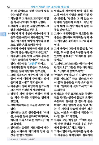 은 피 값이므로 성전 금고에 넣을
수는없다”하고
7 의논한후그돈으로토기장이의밭
을사서나그네의묘지로삼았다.
8 그래서 사람들은 오늘날까지도 그
밭을피밭이라고부른다.
9 이렇게 해서 예언자 예레미야의 다
음과같은예언이이루어졌다.1
“그
들은이스라엘백성이사람의몸값
으로정한은화30개를받아
10 주께서 나에게 명령하신 대로 토기
장이의밭을사는값으로주었다.”
11 예수님이 총독 앞에 서시자 총독은
“네가 유대인의 왕이냐?”하고 물
었다.예수님은“그렇다”하시고
12 대제사장들과 장로들이 고소하는
말에는일체대답하지않으셨다.
13 그때 빌라도가 예수님께“저 사람
들이 너에 대해서 증언하는 말이
들리지않느냐?”하고물어도
14 예수님이 전혀 대답하지 않으시자
그는아주이상하게생각하였다.
15 명절이 되면 총독이 백성이 원하
는 죄수 하나를 석방하는 전례가
있었다.
16 그때 바라바라는 소문난 죄수가 있
었다.
17 빌라도는 모인 군중들에게“여러
분,누구를놓아줄까요?바라바요,
아니면 그리스도라는 예수요?”하
고물었다.
18 빌라도는 유대인 지도자들이 예수
님을 시기하여 자기에게 넘겨 준
것을잘알고있었다.
19 빌라도가 재판석에 앉아 있을 때
그의 아내가 사람을 보내 이런 말
을 전했다.“당신은 그 죄 없는 사
람에게 상관하지 마세요. 지난 밤
꿈에 내가 그 사람 때문에 많은 고
통을받았어요.”
20 그러나 대제사장들과 장로들은 군
중들을설득하여바라바는놓아 주
고 예수님은죽이라고요구하라하
였다.
21 그때 총독이 그들에게 물었다.“여
러분, 두 사람 중에 누구를 놓아 주
었으면 좋겠소?”“바라바를 놓아
주시오.”
22“그러면그리스도라는예수는어쩌
란말이오?”그들은모두대답하였
다.“십자가에못박으시오!”
23“이유가무엇이오?이사람이무슨
죄를 지었소?”하고 빌라도가 다
시 묻자 군중들은 더욱 소리를 지
르며“십자가에 못박으시오!”하
고외쳤다.
24 빌라도는 아무 효과도 없는 공연한
짓을한다는생각이들었고오히려
폭동까지 일어날 것 같아서 물을
떠다가 그들 앞에서 손을 씻고“나
는 이 사람의 죽음에 대해서 죄가
없소. 이것은 여러분이 책임을 져
야할일이오”하였다.
25 그러자 모든 백성들이“2
그의 죽음
에 대한 책임을 우리와 우리 후손
에게돌리시오”하고외쳤다.
26 그래서 빌라도는 바라바를 놓아 주
고 예수님은 채찍질하여 십자가에
마태가 기록한 기쁜 소식(마) 제27장52
마
1슥11:12,13 2원문에는‘그의피를’
 