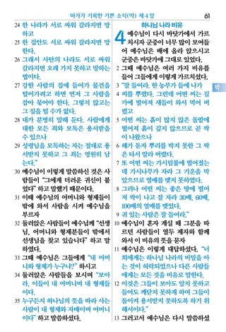 24 한 나라가 서로 싸워 갈라지면 망
하고
25 한 집안도 서로 싸워 갈라지면 망
한다.
26 그래서 사탄의 나라도 서로 싸워
갈라지면오래가지 못하고망하는
법이다.
27 강한 사람의 집에 들어가 물건을
털어가려고 하면 먼저 그 사람을
잡아 묶어야 한다. 그렇지 않고는
그집을털수가없다.
28 내가 분명히 말해 둔다. 사람에게
대한 모든 죄와 모독은 용서받을
수있으나
29 성령님을 모독하는 자는 절대로 용
서받지 못하고 그 죄는 영원히 남
는다.”
30 예수님이 이렇게 말씀하신 것은 사
람들이“그에게 더러운 귀신이 붙
었다”하고말했기때문이다.
31 이때 예수님의 어머니와 형제들이
밖에 와서 사람을 시켜 예수님을
부르자
32 둘러앉은사람들이예수님께“선생
님, 어머니와 형제분들이 밖에서
선생님을 찾고 있습니다”하고 말
하였다.
33 그때 예수님은 그들에게“내 어머
니와형제가누구냐?”하시고
34 둘러앉은 사람들을 보시며“보아
라, 이들이 내 어머니며 내 형제들
이다.
35 누구든지 하나님의 뜻을 따라 사는
사람이내 형제와자매이며어머니
이다”하고말씀하셨다.
하나님 나라 비유
4예수님이 다시 바닷가에서 가르
치시자군중이너무많이모여들
어 예수님은 배에 올라 앉으시고
군중은바닷가에그대로있었다.
2 그때 예수님은 여러 가지 비유를
들어그들에게이렇게가르치셨다.
3“잘들어라.한농부가들에나가
4 씨를 뿌렸다. 그런데 어떤 씨는 길
가에 떨어져 새들이 와서 먹어 버
렸고
5 어떤 씨는 흙이 많지 않은 돌밭에
떨어져 흙이 깊지 않으므로 곧 싹
이나왔으나
6 해가 돋자 뿌리를 박지 못한 그 싹
은타서말라버렸다.
7 또 어떤 씨는 가시덤불에 떨어졌는
데 가시나무가 자라 그 기운을 막
았으므로열매를맺지못하였다.
8 그러나 어떤 씨는 좋은 땅에 떨어
져 싹이 나고 잘 자라 30배, 60배,
100배의열매를맺었다.
9 귀있는사람은잘들어라.”
10 예수님이 혼자 계실 때 그분을 따
르던 사람들이 열두 제자와 함께
와서이비유의뜻을묻자
11 예수님은 이렇게 대답하셨다.“너
희에게는하나님나라의비밀을아
는 것이허락되었으나다른사람들
에게는모든것을비유로말한다.
12 이것은 그들이 보아도 알지 못하고
들어도깨닫지못하게하여그들이
돌이켜용서받지못하도록하기 위
해서이다.”
13 그러고서 예수님은 다시 말씀하셨
마가가 기록한 기쁜 소식(막) 제4장 61
막
 
