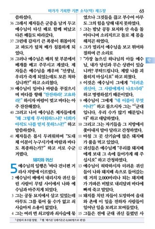 씀하셨다.
36 그래서 제자들은 군중을 남겨 두고
예수님이 타신 배로 함께 떠났고
다른배들도따라갔다.
37 그런데 갑자기 큰 폭풍이 휘몰아치
고 파도가 덮쳐 배가 침몰하게 되
었다.
38 그러나 예수님은 배의 뒷 부분에서
베개를 베고 주무시고 계셨다. 제
자들은 예수님을 깨우며“선생님,
우리가죽게되었는데도모른척하
십니까?”하고소리쳤다.
39 예수님이 일어나 바람을 꾸짖으시
며 바다를 향해“잔잔하라! 고요하
라!”하시자바람이멎고바다는아
주잔잔해졌다.
40 그러고 나서 예수님은 제자들에게
“왜 그렇게 무서워하느냐? 너희가
아직도나를믿지못하느냐?”하고
말씀하셨다.
41 제자들은 몹시 두려워하며“도대
체이분이누구시기에바람과바다
도 복종하는가?”하고 서로 수군
거렸다.
돼지와 귀신
5예수님의일행은1
바다건너편거
라사지방에이르렀다.
2 예수님이 배에서 내리시자 귀신 들
린 사람이 무덤 사이에서 나와 예
수님과마주치게되었다.
3 그는 공동 묘지에서 살고 있었는데
아무도 그를 묶어 둘 수가 없고 쇠
사슬마저소용이없었다.
4 그는여러번쇠고랑과쇠사슬에묶
였으나 그것들을 끊고 부수어 아무
도그의힘을당해내지못하였다.
5 그는 밤낮 공동 묘지와 산 속을 돌
아다니며소리지르고돌로제 몸을
해치곤하였다.
6 그가 멀리서 예수님을 보고 뛰어와
절하며큰소리로
7“가장 높으신 하나님의 아들 예수
님, 내가 당신과 무슨 상관이 있습
니까? 부탁드립니다. 제발 나를 괴
롭히지마십시오”하고외쳤다.
8 이것은 예수님이 그에게“더러운
귀신아, 그 사람에게서 나오너라”
하고명령하셨기때문이었다.
9 예수님이 그에게“네 이름이 무엇
이냐?”하고 물으시자그는“2
군대
입니다. 우리 수가 많기 때문입니
다”하고대답하였다.
10 그리고 그는 자기들을 그 지방에서
쫓아내지말아달라고간청하였다.
11 마침 그 곳 산기슭에 많은 돼지떼
가풀을먹고있었다.
12 귀신들은예수님께“우리를돼지떼
에게 보내 그 속에 들어가게 해 주
십시오”하고간청하였다.
13 예수님이 허락하시자 더러운 귀신
들이나와돼지떼속으로들어갔는
데 거의 2,000마리나 되는 돼지떼
가 가파른비탈로내리달려바다에
빠져죽고말았다.
14 돼지를 치던 자들이 도망하여 읍내
와 촌에 이 일을 전하자 사람들이
일어난일을보려고모여들었다.
15 그들은 전에 군대 귀신 들렸던 사
마가가 기록한 기쁜 소식(막) 제5장 63
막
1갈릴리호수를말함. 2헬‘레기온’(1레기온은6,000명으로편성)
 