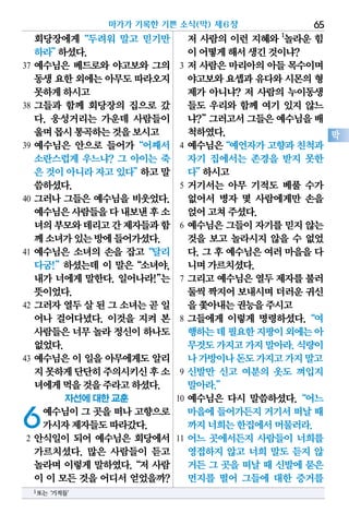 회당장에게“두려워 말고 믿기만
하라”하셨다.
37 예수님은 베드로와 야고보와 그의
동생요한외에는아무도따라오지
못하게하시고
38 그들과 함께 회당장의 집으로 갔
다. 웅성거리는 가운데 사람들이
울며몹시통곡하는것을보시고
39 예수님은 안으로 들어가“어째서
소란스럽게 우느냐? 그 아이는 죽
은것이아니라자고있다”하고말
씀하셨다.
40 그러나 그들은 예수님을 비웃었다.
예수님은사람들을다내보낸후소
녀의부모와데리고간제자들과함
께소녀가있는방에들어가셨다.
41 예수님은 소녀의 손을 잡고“달리
다굼!”하셨는데 이 말은“소녀야,
내가 너에게 말한다. 일어나라!”는
뜻이었다.
42 그러자열두살된그소녀는곧일
어나 걸어다녔다. 이것을 지켜 본
사람들은너무놀라 정신이하나도
없었다.
43 예수님은 이 일을 아무에게도 알리
지못하게단단히주의시키신후소
녀에게먹을것을주라고하셨다.
자선에 대한 교훈
6예수님이 그 곳을 떠나 고향으로
가시자제자들도따라갔다.
2 안식일이 되어 예수님은 회당에서
가르치셨다. 많은 사람들이 듣고
놀라며 이렇게 말하였다.“저 사람
이 이 모든 것을 어디서 얻었을까?
저 사람의 이런 지혜와 1
놀라운 힘
이어떻게해서생긴것이냐?
3 저 사람은 마리아의 아들 목수이며
야고보와요셉과유다와시몬의형
제가 아니냐? 저 사람의 누이동생
들도 우리와 함께 여기 있지 않느
냐?”그러고서그들은예수님을배
척하였다.
4 예수님은“예언자가고향과친척과
자기 집에서는 존경을 받지 못한
다”하시고
5 거기서는 아무 기적도 베풀 수가
없어서 병자 몇 사람에게만 손을
얹어고쳐주셨다.
6 예수님은 그들이 자기를 믿지 않는
것을 보고 놀라시지 않을 수 없었
다. 그 후 예수님은 여러 마을을 다
니며가르치셨다.
7 그리고 예수님은 열두 제자를 불러
둘씩짝지어보내시며더러운귀신
을쫓아내는권능을주시고
8 그들에게 이렇게 명령하셨다.“여
행하는데필요한지팡이외에는아
무것도가지고가지말아라.식량이
나가방이나돈도가지고가지말고
9 신발만 신고 여분의 옷도 껴입지
말아라.”
10 예수님은 다시 말씀하셨다.“어느
마을에들어가든지거기서떠날 때
까지너희는한집에서머물러라.
11 어느 곳에서든지 사람들이 너희를
영접하지 않고 너희 말도 듣지 않
거든 그 곳을 떠날 때 신발에 묻은
먼지를 떨어 그들에 대한 증거를
마가가 기록한 기쁜 소식(막) 제6장 65
막
1또는‘기적들’
 