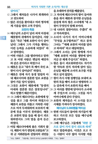 삼아라.”
12 그래서 제자들은 나가서 회개하라
고전도하며
13 많은 귀신을 쫓아내고 여러 병자에
게기름을발라고쳐주었다.
요한의 죽음
14 예수님의 소문이 널리 퍼져 마침내
헤롯왕의 귀에까지 들어갔다. 사람
들은“죽은1
세례요한이다시살아
났다! 그래서 그가 기적을 행하는
이런 능력을 소유하게 되었다”하
고말하였다.
15 어떤 사람은 그를 엘리야라고 말하
고 또 어떤 사람은 옛날의 예언자
와같은분이라고하였으나
16 헤롯은듣고“내가목베어죽인요
한이다시살아났다”하였다.
17 헤롯은 전에 자기 동생 빌립의 아
내 헤로디아와결혼한일로요한을
잡아가둔일이있었다.
18 그것은 요한이 헤롯에게“동생의
아내와 결혼한 것은 잘못입니다”
하고말했기때문이었다.
19-20 그래서헤로디아는요한에게앙
심을 품고 그를 죽이려 하였으나
헤롯이요한을의롭고거룩한사람
으로여겨두려워하며보호하기때
문에 뜻을 이루지 못하였다. 헤롯
은 요한의 말을 들을 때 몹시 괴로
워하면서도 그의 말을 즐겨 듣곤
하였다.
21 마침 헤로디아에게 좋은 기회가 왔
다.헤롯이자기생일에고관들과2
고
위 군 지휘관들과 갈릴리의 귀빈들
을초대하여잔치를베풀었다.
22 그 자리에 헤로디아의 딸이 들어와
춤을춰서헤롯과참석한손님들을
즐겁게 하자 왕은 소녀에게“네 소
원이무엇인지말해보아라.
23 내 나라의 절반이라도 주겠다”하
고약속하였다.
24 소녀가 나가서 자기 어머니에게
“무엇을 요구할까요?”하고 묻자
그녀는“3
세례 요한의 머리를 달라
고하여라”하고대답하였다.
25 그래서 소녀는 급히 왕에게 가서
“세례 요한의 머리를 쟁반에 담아
지금곧제게주십시오”하였다.
26 왕은 몹시 괴로워하면서도 자기가
한 약속과 잔치 자리에 앉아 있는
손님들때문에소녀의요구를거절
하고싶지않았다.
27 왕이즉시사형집행인을보내며요
한의목을베어오라고명령하자그
는감옥에가서요한의목을베어
28 그 머리를 쟁반에 담아다가 소녀에
게 주었으며 소녀는 그것을 자기
어머니에게갖다주었다.
29 요한의 제자들은 이 소식을 듣고
시체를가져다가장사하였다.
예수님이 5,000명을 먹이심
30 한편 사도들이 돌아와 자기들이 행
하고 가르친 모든 일을 예수님께
보고하였다.
31 그때 예수님은 그들에게“외딴 곳
으로 같이 가서 잠시 쉬도록 하자”
하고 말씀하셨다. 이것은 오고 가
는 사람이 너무 많아 식사할 겨를
마가가 기록한 기쁜 소식(막) 제6장66
막
1또는‘침례자’ 2원문에는‘천부장’(로마군1,000명의지휘관) 3또는‘침례자’
 