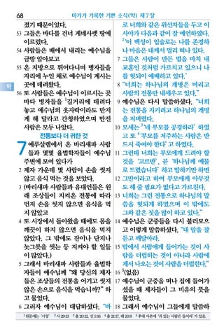 졌기때문이었다.
53 그들은 바다를 건너 게네사렛 땅에
이르렀다.
54 사람들은 배에서 내리는 예수님을
금방알아보고
55 온 지방으로 뛰어다니며 병자들을
자리에누인채로예수님이계시는
곳에데려왔다.
56 또 사람들은 예수님이 이르시는 곳
마다 병자들을 1
길거리에 데려다
놓고 예수님의 옷자락이라도 만지
게 해 달라고 간청하였으며 만진
사람은모두나았다.
전통보다 더 귀한 것
7예루살렘에서 온 바리새파 사람
들과 몇몇 율법학자들이 예수님
주변에모여있다가
2 제자 가운데 몇 사람이 손을 씻지
않고음식먹는것을보았다.
3 (바리새파 사람들과 유대인들은 원
래 조상들이 지켜온 전통에 따라
먼저 손을 씻지 않으면 음식을 먹
지않았고
4 또 시장에서 돌아왔을 때에도 몸을
깨끗이 하지 않으면 음식을 먹지
않았다. 그 밖에도 잔이나 단지나
놋그릇을 씻는 등 지켜야 할 일들
이많았다.)
5 그래서 바리새파 사람들과 율법학
자들이 예수님께“왜 당신의 제자
들은조상들의전통을어기고씻지
않은손으로음식을먹습니까?”하
고물었다.
6 그러자 예수님이 대답하셨다.“바
로너희와같은위선자들을두고이
사야가다음과같이잘예언하였다.
2
‘이 백성이 입술로는 나를 존경하
나마음은내게서멀리떠나있다.
7 그들은 사람이 만든 법을 마치 내
교훈인것처럼가르치고있으니나
를헛되이예배하고있다.’
8“너희는 하나님의 계명은 버리고
사람의전통만내세우고있다.”
9 예수님은 다시 말씀하셨다.“너희
는 전통을지키려고하나님의계명
을저버렸다.
10 모세는3
‘네부모를공경하라’하였
고또4
‘부모를저주하는사람은반
드시죽여야한다’고하였다.
11 그런데 너희는 부모에게 드려야 할
것을‘고르반’, 곧‘하나님께 예물
로드렸습니다’하고말하기만하면
12 그만이라고 하여 부모에게 아무것
도해줄필요가없다고가르친다.
13 너희는 그런 전통으로 하나님의 말
씀을 헛되게 하였으며 이 밖에도
그와같은짓을많이하고있다.”
14 예수님은 군중들을 다시 불러모으
고이렇게말씀하셨다.“내말을잘
듣고깨달아라.
15 밖에서 사람에게 들어가는 것이 사
람을 더럽히는 것이 아니라 사람에
게서나오는것이사람을더럽힌다.”
16
5
(없음)
17 예수님이 군중을 떠나 집에 들어가
셨을 때 제자들이 그 비유의 뜻을
물었다.
18 그래서 예수님이 그들에게 말씀하
마가가 기록한 기쁜 소식(막) 제7장68
막
1원문에는‘시장’ 2사29:13 3출20:12,신5:16 4출21:17,레20:9 5후대사본에‘귀있는사람은들어라’가있음.
 