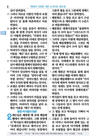 실이알려졌다.
19 그러나 의로운 사람인 약혼자 요셉
은 마리아를 부끄럽게 하고 싶지
않아서 남 몰래 파혼하려고 마음
먹었다.
20 요셉이 이 일을 곰곰이 생각하고
있을 때 꿈에 주님의 천사가 나타
나 이렇게 말하였다.“다윗의 후손
요셉아, 마리아를 아내로 맞아들이
는 것을 주저하지 말아라. 그녀가
임신한것은성령으로된것이다.
21 마리아가 아들을 낳을 것이다. 그의
이름을‘예수’라고 불러라. 그가 자
기백성을죄에서구원하실것이다.”
22 이모든일이일어나게된것은1
하나
님이예언자를통해서말씀하신예언
이이루어지도록하기위해서였다.
23
2
“처녀가 임신하여 아들을 낳을 것
이며 그의 이름을‘임마누엘’이라
부를 것이다.”임마누엘은 하나님
께서우리와함께계신다는뜻이다.
24 요셉은 잠에서 깨어나 주님의 천사
가 일러 준 대로 마리아를 아내로
맞아들였다.
25 그러나 그는 마리아가 아들을 낳을
때까지 그녀와 잠자리를 같이하지
않았다. 마리아가 아들을 낳자 요
셉은이름을‘예수’라하였다.
동방 박사들의 방문
2예수님은 헤롯왕 때 유대 베들레
헴에서 태어나셨다. 그때 동방에
서3
박사들이예루살렘에찾아와서
2“유대인의 왕으로 태어나신 분이
어디 계십니까? 우리는 동방에서
그분의별을보고그분에게경배드
리러왔습니다”하고말하였다.
3 헤롯왕은 그 말을 듣고 몹시 근심
하였으며온 예루살렘도이 소문으
로떠들썩하였다.
4 헤롯왕은 대제사장들과 4
율법학자
들을 다 모아 놓고“그리스도가 어
디서난다고하였소?”하고물었다.
5 그러자 그들이 이렇게 대답하였다.
“유대 베들레헴입니다. 그것은 예
언서에 이와 같이 쓰여 있기 때문
입니다.
6
5
‘유대 땅에 있는 베들레헴아, 너는
결코 유대에서 제일 작은 마을이
아니다. 너에게서 한 지도자가 나
와 내 백성 이스라엘의 목자가 될
것이다.’”
7 그때 헤롯은 박사들을 몰래 불러
별이나타난때를자세히캐묻고
8 그들을베들레헴으로보내며“가서
아기에대하여자세히알아보고찾
거든 내게도 알려 주시오. 그러면
나도 가서 아기에게 경배하겠소”
하였다.
9 박사들이 왕의 말을 듣고 떠나가는
데 동방에서 본 그 별이 다시 나타
나 그들보다 앞서 가다가 아기가
있는곳에멈췄다.
10 그 별을 보고 박사들은 기뻐서 어
쩔줄몰랐다.
11 그들은 그 집에 들어가 아기가 그
의 어머니 마리아와 함께 있는 것
을 보고 엎드려 아기에게 경배한
후 보물함을 열어 황금과 유향과
마태가 기록한 기쁜 소식(마) 제2장2
마
1원문에는‘주께서’ 2사7:14 3헬‘마고스’(천문학,의학,자연과학의전문가) 4또는‘서기관들’ 5미5:2
 