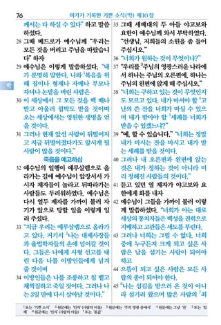 께서는다하실수있다”하고말씀
하셨다.
28 그때 베드로가 예수님께“우리는
모든것을버리고주님을따랐습니
다”하자
29 예수님은 이렇게 말씀하셨다.“내
가 분명히 말한다. 나와 1
복음을 위
해 집이나 형제나 자매나 부모나
자녀나논밭을버린사람은
30 이 세상에서 그 모든 것을 백 배나
받고 아울러 핍박도 받을 것이며
오는세상에서는영원한생명을얻
을것이다.
31 그러나 현재 앞선 사람이 뒤떨어지
고 지금뒤떨어졌다가도앞서게될
사람이많을것이다.”
죽음을 예고하심
32 예수님의 일행이 예루살렘으로 올
라가는길에예수님이앞장서서가
시자 제자들이 놀라고 뒤따라가는
사람들도 두려워하였다. 예수님은
다시 열두 제자를 가까이 불러 자
기가 앞으로 당할 일을 이렇게 일
러주셨다.
33“지금우리는예루살렘으로올라가
고 있다. 거기서 2
나는 대제사장들
과 율법학자들의손에 넘어갈것이
다. 그들은 나에게 사형 선고를 내
린 다음 나를 이방인들에게 넘겨
줄것이며
34 이방인들은 나를 조롱하고 침 뱉고
채찍질하고죽일것이다.그러나나
는3일만에다시살아날것이다.”
35 그때 세베대의 두 아들 야고보와
요한이 예수님께 와서 부탁하였다.
“선생님, 저희들의 소원을 좀 들어
주십시오.”
36“너희가원하는것이무엇이냐?”
37“우리를3
주님의영광스러운나라에
서하나는주님의오른편에,하나는
주님의왼편에앉게해주십시오.”
38“너희는구하고있는것이무엇인지
도모르고있다.내가마셔야할4
고
난의 쓴 잔을 너희가 마실 수 있으
며 내가 받아야 할 5
세례를 너희가
받을수있겠느냐?”
39“예,할수있습니다.”“너희는정말
내가 마시는 잔을 마시고 내가 받
는세례를받을것이다.
40 그러나 내 오른편과 왼편에 앉는
것은 내가 정하는 것이 아니라 미
리정해진사람들의것이다.”
41 듣고 있던 열 제자가 야고보와 요
한에게화를내자
42 예수님이 그들을 가까이 불러 이렇
게 말씀하셨다.“너희가 아는 대로
세상의통치자들은백성을권력으로
지배하고고관들은세도를부린다.
43 그러나 너희는 그럴 수 없다. 너희
중에 누구든지 크게 되고 싶은 사
람은 남을 섬기는 사람이 되어야
하고
44 으뜸이 되고 싶은 사람은 모든 사
람의종이되어야한다.
45
6
나는 섬김을 받으러 온 것이 아니
라 섬기러 왔으며 많은 사람의 7
죄
마가가 기록한 기쁜 소식(막) 제10장76
막
1또는‘기쁜소식’ 2원문에는‘인자’(사람의아들) 3원문에는‘주의영광중에서’ 4원문에는그냥‘잔’ 5또는‘침
례’ 6원문에는‘인자’(사람의아들) 7또는‘몸값’
 