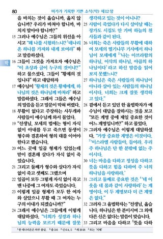 을 바치는 것이 옳습니까, 옳지 않
습니까? 우리가 바쳐야 합니까, 바
치지말아야합니까?”
15 그러나 예수님은 그들의 위선을 아
시고“왜나를시험하느냐?1
데나리
온 하나를 가져와 내게 보여라”하
고말씀하셨다.
16 그들이 그것을 가져오자 예수님은
“이 초상과 글이 누구의 것이냐?”
하고 물으셨다. 그들이“황제의 것
입니다”하고대답하자
17 예수님이“황제의것은황제에게,하
나님의것은하나님께바쳐라”하고
말씀하셨다. 그래서 그들은 예수님
의말씀을듣고말문이막혀버렸다.
18 부활이 없다고 주장하는 사두개파
사람들이예수님께와서물었다.
19“선생님, 모세의 법에는 형이 자식
없이 아내를 두고 죽으면 동생이
형수와결혼하여형의 대를이어야
한다고했습니다.
20 어느 곳에 일곱 형제가 있었는데
맏이 결혼해 살다가 자식 없이 죽
었습니다.
21 그리고 둘째가 형수와 살다가 자식
없이죽고셋째도그랬으며
22 일곱이모두그렇게자식없이죽고
맨나중에그여자도죽었습니다.
23 이렇게 일곱 형제가 모두 한 여자
와 살았으니 부활 때 그 여자는 누
구의아내가되겠습니까?”
24 그래서 예수님은 그들에게 이렇게
대답하셨다.“너희가 성경과 하나
님의 능력을 모르기 때문에 잘못
생각하고있는것이아니냐?
25 사람이 죽었다가 다시 살아날 때는
장가도 시집도 안 가며 하늘의 천
사들과같이된다.
26 너희는 죽은 사람들의 부활에 대하
여 모세의떨기나무기사에서하나
님이 모세에게 2
‘나는 아브라함의
하나님, 이삭의 하나님, 야곱의 하
나님이다’라고 하신 말씀을 읽어
보지못했느냐?
27 하나님은 죽은 사람들의 하나님이
아니라살아있는사람들의하나님
이시다. 너희는 크게 잘못 생각하
고있다.”
28 곁에서듣고있던한율법학자가예
수님이 대답을 잘하시는 것을 보고
“모든 계명 중에 제일 중요한 것이
어느계명입니까?”하고물었다.
29 그러자 예수님은 이렇게 대답하셨
다.“가장중요한계명은이것이다.
3
‘이스라엘 사람들아, 들어라. 우리
주 하나님은 단 한 분밖에 없는 주
이시다.
30 너는 마음을 다하고 정성을 다하고
뜻을 다하고 힘을 다하여 주 너의
하나님을사랑하라.’
31 그리고둘째로중요한것은4
‘네 이
웃을 네 몸과 같이 사랑하라’는 계
명이다. 이 두 계명보다 더 큰 계명
은없다.”
32 그러자그율법학자는“선생님,옳습
니다.하나님은한분이시며그외에
다른신은없다는말씀이맞습니다.
33 그리고 마음을 다하고 5
뜻을 다하
마가가 기록한 기쁜 소식(막) 제12장80
막
1한데나리온은하루품삯. 2출3:6 3신6:4,5 4레19:18 5또는‘지혜’
 