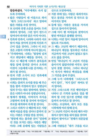 말씀하셨다.“아무에게도 속지 않
도록주의하라.
6 많은 사람들이 내 이름으로 와서
‘내가 그리스도이다’하고 말하며
많은사람을속일것이다.
7 또난리와전쟁소문을들어도두려
워하지 말아라. 그런 일이 반드시
일어나야하지만끝은아직아니다.
8 민족과민족이,나라와나라가서로
맞서싸울것이며곳곳에지진과기
근이 있을 것이다. 그러나 이 모든
것은고통의시작에지나지않는다.
9“주의하여라. 너희는 1
법정에 넘겨
지고 회당에서 매맞을 것이다. 그
리고 나 때문에 너희가 총독들과
왕들 앞에 끌려갈 것이나 오히려
이것이그들에게나를 증거하는기
회가될것이다.
10 먼저 기쁜 소식이 모든 민족에게
전파되어야한다.
11 너희는끌려가조사를받을때무슨
말을 할까 걱정하지 말고 성령님이
일러주시는대로말하여라.말하는
분은너희가아니라성령님이시다.
12 형제가 형제를, 아버지가 자식을
고발하여죽게할 것이며자식들이
부모를대적하여죽게할것이다.
13 그리고너희가나때문에모든사람
에게미움을받을것이나끝까지견
디는사람은구원을받을것이다.
14“멸망케 하는 흉측한 것이 2
성전에
선 것을 보거든 (읽는 사람은 깨달
아라) 그때 유대에 있는 사람들은
산으로도망하여라.
15 지붕 위에 있는 사람은 내려가지도
말고 물건을 가지러 집 안으로 들
어가지도말며
16 들에 있는 사람은 겉옷을 가지러
집으로돌아가지말아라.
17 그때 아이 밴 여자들과 젖먹이가
딸린여자들은불행할것이다.
18 너희는 이런 일이 겨울에 일어나지
않도록기도하라.
19 그 때는 고난의 때이기 때문이다.
하나님이 세상을 창조하신 이후로
지금까지이런고난이없었고앞으
로도없을것이다.
20 만일 3
하나님이 이 고난의 기간을
줄이시지 않았더라면 아무도 살아
남지 못할 것이다. 그러나 하나님
이 자기가 택하신 백성들을 위해
그기간을줄여주셨다.
21 그때 누가 너희에게‘그리스도가
여기있다’,‘저기있다’하여도믿
지말아라.
22 거짓 그리스도와 거짓 예언자들이
나타나 큰 기적과 놀라운 일을 행
하여 할 수만 있으면 선택된 사람
들까지속이려고할것이다.
23 너희는 조심하라. 내가 모든 것을
너희에게미리말해둔다.
24“그고난의기간이지나면해가어두
워지고달이빛을내지않을것이며
25 별들이떨어지고 4
천체가뒤흔들릴
것이다.
26 그때 사람들은 5
내가 구름을 타고
마가가 기록한 기쁜 소식(막) 제13장82
막
1헬‘수네드리온’(공회) 2또는‘서지못할곳에’ 3원문에는‘주’ 4또는‘하늘에있는권능들이’ 5원문에는‘인자’
(사람의아들)
 